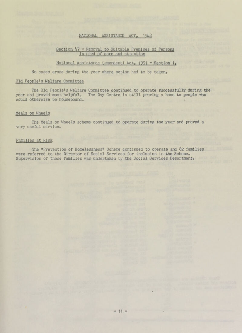 NATIONAL ASSISTANCE ACT. 19^8 Section Ul - Removal to Suitable Premises of Persons In need of care and attention National Assistance (sanendent) Act. 19S1 - Section 1. No cases arose during the year where action had to be taken. Old People*s Welfare Conmlttee The Old People's Welfar*e Conmlttee continued to operate successfully during the year and proved most helpful. The Day Centre is still proving a boon to people who would otherwise be housebound. Meals on VJheels The Meals on Wheels scheme continued to operate during the year and proved a very useful service. Families at Risk The Prevention of Homelessness Scheme continued to operate and 82 families were referred to the Director of Social Services for inclusion in the Scheme, Supervision of these families was undertaken by the Social Services Department,