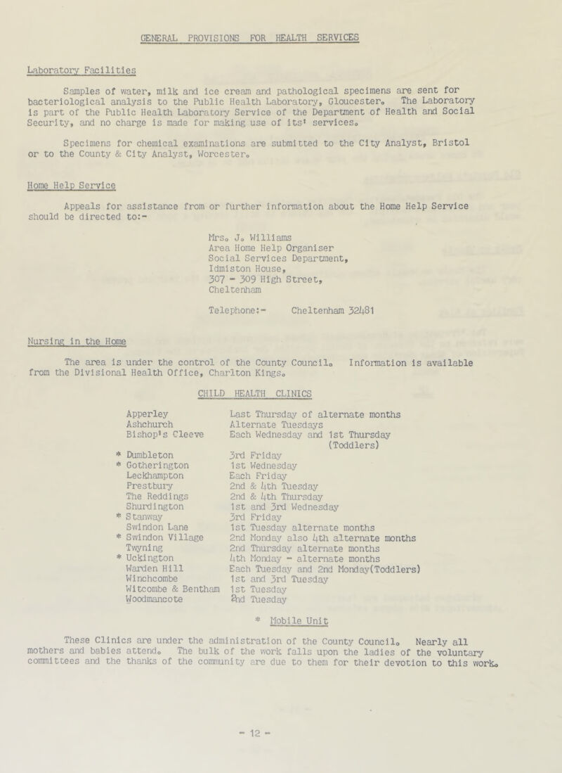 GENERAL PROVISIONS FOR HEALTH SERVICES Laboratory Facilities Samples of water, milk and ice cream and pathological specimens are sent for bacteriological analysis to the Public Health Laboratory, Gloucestero The Laboratory is part of the Public Health Laboratoiy Service of the Department of Health and Social Security, and no charge is made for making use of its’ serviceso Specimens for chemical examinations are submitted to the City Analyst, Bristol or to the County & City Analyst, Worcestero Home Help Service Appeals for assistance from or further information about the Home Help Service should be directed to:- Mrso Jo V/illiams Area Horae Help Organiser Social Services Department, Idmiston House, 307 - 309 High Street, Cheltenham Telephone;- Cheltenham 32i|8l Nursing in the Home The area is under the control of the County Councilo Information is available from the Divisional Health Office, Charlton KlngSo CHILD HEALTH CLINICS Apperley Ashchurch Bishop’s Cleeve * Durableton * Gotherington Leckhampton Prestbury The Reddings Shurdington * Stanway Swindon Lane * Swindon Village Twyning * Uckington Warden Hill Winchcorabe Witcombe & Bentham Woodmancote Last Thursday of alternate months Alternate Tuesdays Each Wednesday and 1st Thursday (Toddlers) 3rd Friday 1st Wednesday Each Friday 2nd & Uth Tuesday 2nd & i+th Thursday 1st and 3rd Wednesday 3rd Friday 1st Tuesday alternate months 2nd Monday also kth alternate months 2nd Thursday alternate months Uth Monday - alternate months Each Tuesday and 2nd Monday(Toddlers) 1st and 3rd Tuesday 1st Tuesday ftid Tuesday * Mobile Unit These Clinics are under the administration of the County Councilo Nearly all mothers and babies attendo The bulk of the work falls upon the ladies of the voluntary committees and the thanks of the community are due to them for their devotion to this worko
