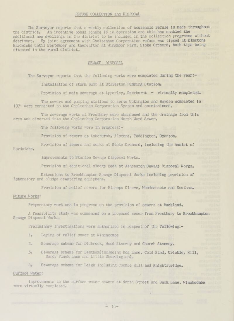 REFUSE COLLECTION and DISPOSAL The Surveyor reports that a weekly collection of household refuse is made throughout the districto An Incentive bonus scheme is in operation and this has enabled the additional new dwellings in the district to be included in the collection programme without detrimento % joint agreement with Cheltenham Corporation refuse was tipped at Elmstone Hardwicke until September and thereafter at Wingmoor Fara, Stoke Orchard, both tips being situated in the rural districto SEWAGE DISPOSAL The Surveyor reports that the following works were completed during the year:- Installation of storm pump at Staverton Pumping Stationo Provision of main sewerage at Apperley, Deerhurst - virtually completedo The sewers and pumping stations to serve Uckington and Hayden completed in 1971 were connected to the Cheltenham Corporation System and commissionedo The sewerage works at Prestbury were abandoned and the drainage from this area was diverted into the Cheltenham Corporation North Ward Sewero The following works were in progress:- Provision of sev^ers at Ashchurch, Alstons, Teddington, Oxentoru Provision of sewers and works at Stoke Orchard, including the hamlet of Hardwicke, Improvements to Stanton Sewage Disposal WorkSo Provision of additional sludge beds at Ashchurch Sewage Disposal Works, Extensions to Brockhampton Sewage Disposal Vforks including provision of laboratory and sludge dewatering equipment. Provision of relief sewers for Bishops Cleeve, Woodraancote and Southam, Futui-e Works: Preparatory work was in progress on the provision of sewers at Buckland, A feasibility study was commenced on a proposed sewer from Prestbury to Brockhampton Sewage Disposal VJorks, Preliminary investigations were authorised in respect of the followlng:- 1, Laying of relief sewer at Winchcombe 2, Sewerage scheme for Didbrook, Wood Stanway and Church Stanway, 3o Sewerage scheme for Bentham(Including Dog Lane, Cold Slad, Crickley Hillj Sandy Pluck Lane and Little Shurdington), ko Sewerage scheme for Leigli including Coombe Hill and Knightsbridge, Surface Water: Improvements to the surface water sewers at North Street and Back Lane, Winchcombe were virtually completed. 1h-