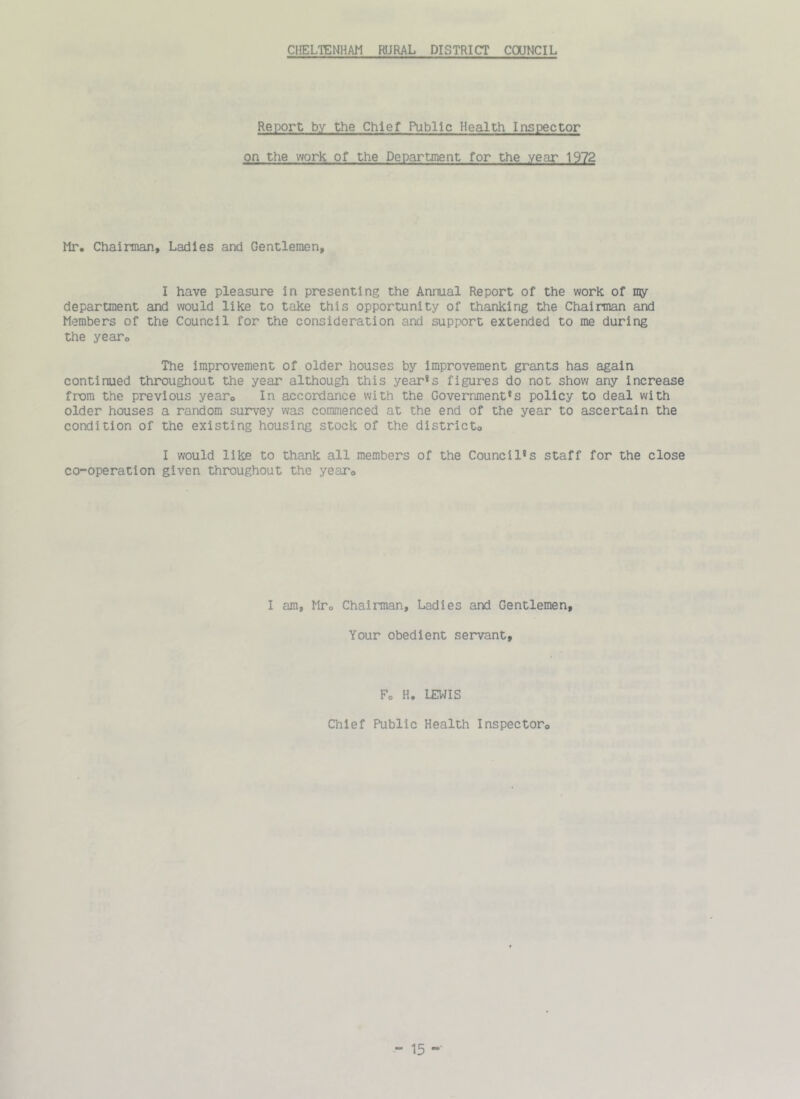 CHELTENHAM RURAL DISTRICT COUNCIL Report by the Chief Public Health Inspector on the work of the Department for the year 1972 Mr. Chairman, Ladles and Gentlemen, I have pleasure in presenting the Annual Report of the work of my department and would like to take this opportunity of thanking the Chairman and Members of the Council for the consideration and support extended to me during the year. The improvement of older houses by improvement grants has again continued throughout the year although this year*s figures do not show any increase from the previous yearo In accordance with the Government’s policy to deal with older houses a random survey was commenced at the end of the year to ascertain the condition of the existing housing stock of the district., I would like to thank all members of the Council’s staff for the close co-operation given throughout the yearo I am, Mto Chairman, Ladies and Gentlemen, Your obedient servant. Fo H. LEWIS Chief Public Health Inspectoro