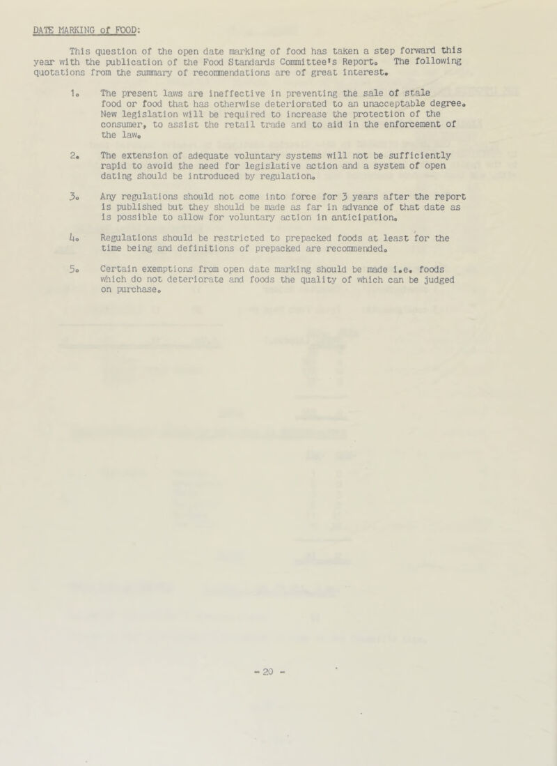 DATE MARKING of FOOD: This question of the open date marking of food has taken a step forward this year with the publication of the Food Standards Committee’s Reporto The following quotations from the summary of recommendations are of great interest. lo The present laws are ineffective in preventing the sale of stale food or food that has otherwise deteriorated to an unacceptable degree. New legislation will be required to increase the protection of the consumer, to assist the retail trade and to aid in the enforcement of the law. 2. The extension of adequate voluntary systems will not be sufficiently rapid to avoid the need for legislative action and a system of open dating should be introduced by regulation. 3o Any regulations should not come into force for 3 years after the report is published but they should be made as far in advance of that date as is possible to allow for voluntary action in anticipation. ho Regulations should be restricted to prepacked foods at least for the time being and definitions of prepacked are recoiunended. 5o Certain exemptions from open date marking should be made i.e. foods which do not deteriorate and foods the quality of which can be judged on purchase.