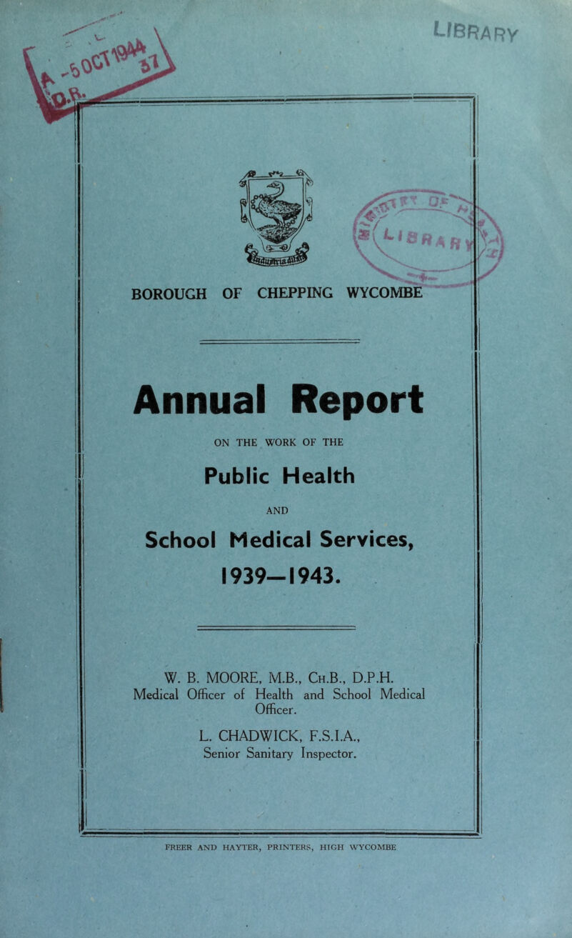 library vs V j mm .-■ - - - ■ ■ V'- ft BOROUGH OF CHEPPING WYCOMBE Annual Report ON THE WORK OF THE Public Health AND School Medical Services, 1939-1943. W. B. MOORE, M.B., Ch.B., D.P.H. Medical Officer of Health and School Medical Officer. L. CHADWICK, F.S.I.A., Senior Sanitary Inspector. FREER AND HAYTER, PRINTERS, HIGH WYCOMBE