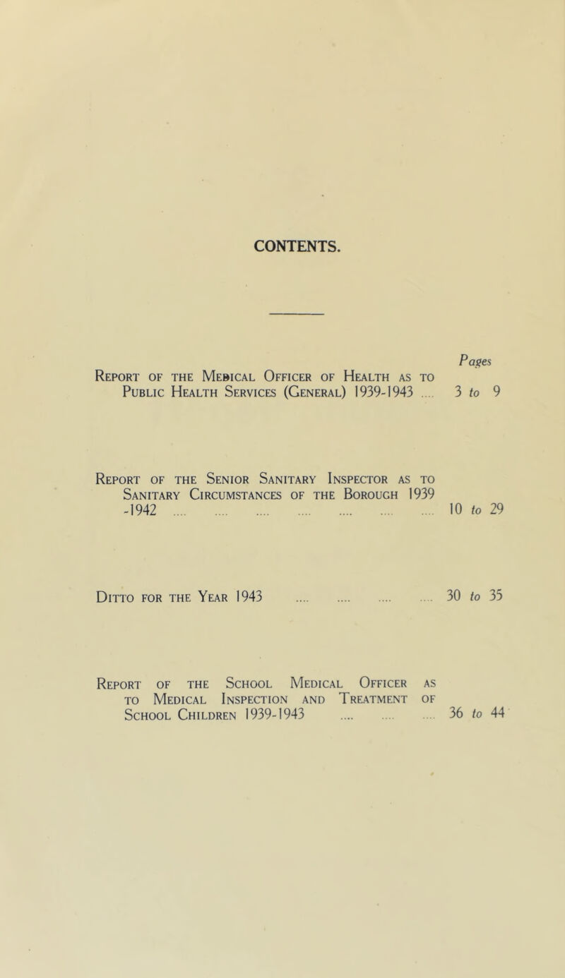 CONTENTS. Report of the Mebical Officer of Health as to Public Health Services (General) 1939-1943 .. Report of the Senior Sanitary Inspector as to Sanitary Circumstances of the Borough 1939 -1942 Ditto for the Year 1943 Report of the School Medical Officer as TO Medical Inspection and Treatment of School Children 1939-1943 Pa^es 3 to 9 10 to 29 30 to 35 36 to 44