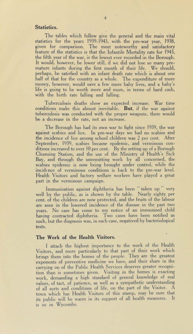 Statistics. The tables which follow give the general and the main vital statistics for the years 1939-1943, with the pre-war year, 1938, given for comparison. The most noteworthy and satisfactory feature of the statistics is that the Infantile Mortality rate for 1943, the fifth year of the war, is the lowest ever recorded in the Borough. It would, however, be lower still, if we did not lose so many pre- mature infants during the first month of their life. We should, perhaps, be satisfied with an infant death rate which is about one half of that for the country as a whole. The expenditure of more money, however, would save a few more baby lives, and a baby’s life is going to be worth more and more, in terms of hard cash, with the birth rate falling and falling. Tuberculosis deaths show an expected increase. War time conditions make this almost inevitable. But, if the war against tuberculosis was conducted with the proper weapons, there would be a decrease in the rate, not an increase. The Borough has had its own war to fight since 1939, the war against scabies and lice. In pre-war days we had no scabies and the incidence of lice among school children was 2 per cent. After September, 1939, scabies became epidemic, and verminous con- ditions increased to over 10 per cent. By the setting up of a Borough Cleansing Station, and the use of the Ministry of Health’s Sick Bay, and through the unremitting work by all concerned, the scabies epidemic is now being brought under control, while the incidence of verminous conditions is back to the pre-war level. Health Visitors and factory welfare workers have played a great part in the verminous campaign. Immunisation against diphtheria has been “ taken up very well by the public, as is shown by the table. Nearly eighty per cent, of the children are now protected, and the fruits of the labour are seen in the lowered incidence of the disease in the past two years. No case has come to my notice of an immunised child having contracted diphtheria. Two cases have been notified as such, but the diagnosis was, in each case, negatived by bacteriological tests. The Work of the Health Visitors. I attach the highest importance to the work of the Health Visitors, and more particularly to that part of their work which brings them into the homes of the people. They are the greatest exponents of preventive medicine we have, and their share in the carrying on of the Public Health Serv'ices deserves greater recogni- tion than is sometimes given. Visiting in the homes is exacting work, demanding a high standard of general knowledge of real values, of tact, of patience, as well as a sympathetic understanding of all sorts and conditions of life, on the part of the Visitor. A town which has Health Visitors of this stamp, may be sure that its public will be warm in its support of all health measures. It is so in Wycombe.