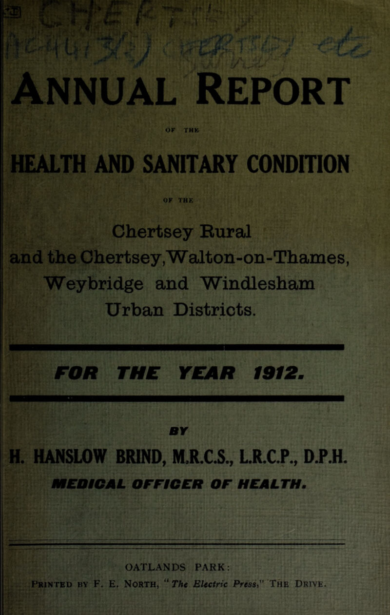 I U'' (■ 'Air 't V i”* Annual Report OF THK HEALTH AND SANITARY CONDITION OF THK Chertsey Rural and the Chertsey.Walton-on-Thames, Weybridge and Windlesham Urban Districts. FOR THE YEAR 1912. BY H. HANSLOW BRIND, M.R.C.S., LR.CP., D.P.H. MEDiCAL OFFICER OF HEALTH, OATLANDS PARK: Printed ijy F. E. North, “ The Electric Press, The Drive. )