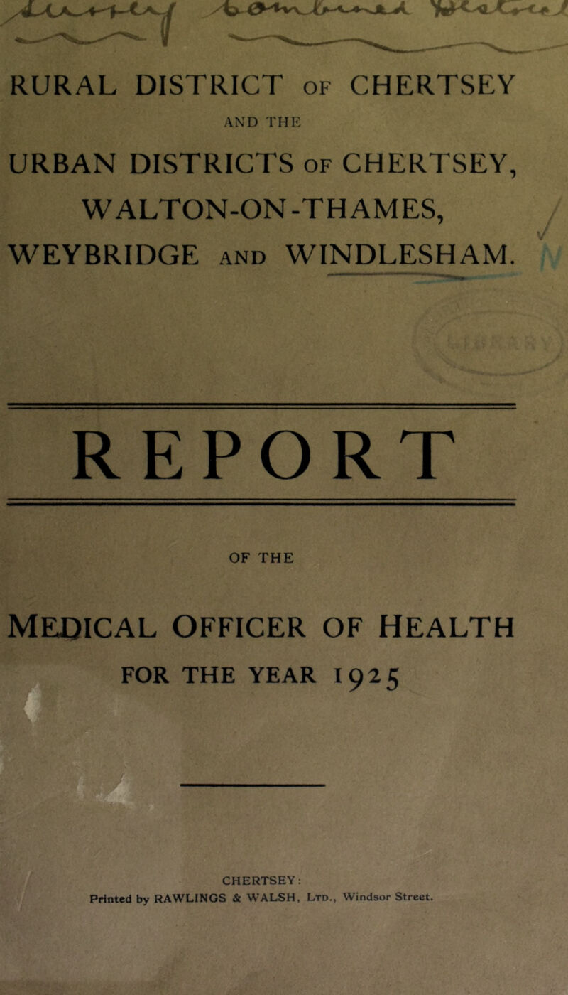 AND THE URBAN DISTRICTS of CHERTSEY, WALTON-ON-THAMES, WEYBRIDGE and WINDLESHAM. REPORT OF THE MEDICAL OFFICER OF HEALTH FOR THE YEAR I 925 CHERTSEY: Printed by RAWLINGS & WALSH, Ltd., Windsor Street.