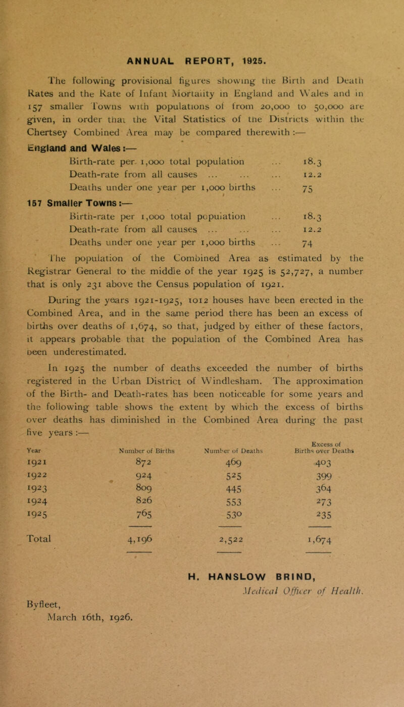 ANNUAL REPORT, 1925. The following provisional figures showing the Birth and Death Rates and the Rate of Infant Mortality in England and Wales and in 157 smaller Towns with populations oi from 20,000 to 50,000 are # given, in order that the Vital Statistics of tne Districts within the Chertsey Combined Area may be compared therewith :— England and Wales:— Birth-rate per 1,000 total population ... 18.3 Death-rate from all causes ... ... ... 12.2 Deaths under one year per 1,000 births ... 75 I 157 Smaller Towns:— Birth-rate per 1,000 total population ... 18.3 Death-rate from all causes ... ... ... 12.2 Deaths under one year per 1,000 births ... 74 Hie population of the Combined Area as estimated by the Registrar General to the middie of the year 1925 is 52,727, a number that is only 231 above the Census population of 1921. During the years 1921-1925, 1012 houses have been erected in the Combined Area, and in the same period there has been an excess of births over deaths of 1,674, so that, judged by either of these factors, it appears probable that the population of the Combined Area has oeen underestimated. In 1925 the number of deaths exceeded the number of births registered in the Urban District of Windlesham. The approximation of the Birth- and Death-rates has been noticeable for some years and the following table shows the extent by which the excess of births over deaths has diminished in the Combined Area during the past five years :— Year Number of Births Number of Deaths Excess of Births over Deaths 1921 872 469 403 1922 924 525 399 I923 809 445 364 !924 826 553 273 !925 765 530 235 Total 4D96 2,522 1 *674 Byfleet, March 16th, 1926. H. HANSLOW BRIND, Medical Officer of Health.