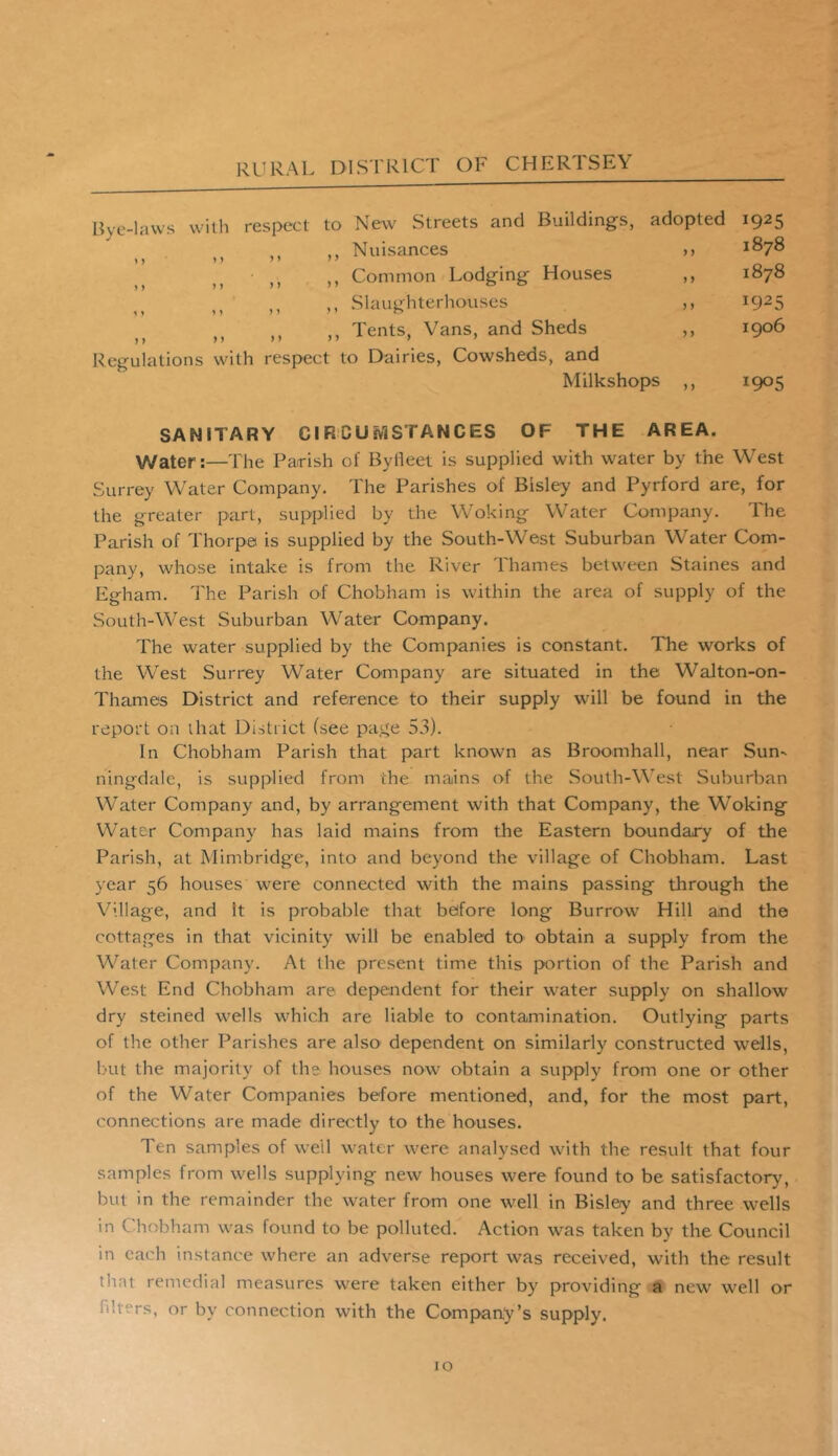 Bye-laws with respect to New Streets and Buildings, adopted i925 ,, ,, Nuisances >> 1878 11 > i > > > > ,, Common Lodging Houses ,, 1878 > > M > » > 1 00 ,, ,, Slaughterhouses ,, 1925 ,, ,, ,, Tents, Vans, and Sheds ,, 1906 Regulations with respect to Dairies, Cowsheds, and Milkshoos ion: SANITARY CIRCUMSTANCES OF THE AREA. Water:—The Parrish of Byfleet is supplied with water by the West Surrey Water Company. The Parishes of Bisley and Pyrford are, for the greater part, supplied by the Woking Water Company. The Parish of Thorpe is supplied by the South-West Suburban Water Com- pany, whose intake is from the River Thames between Staines and Egham. The Parish of Chobham is within the area of supply of the South-West Suburban Water Company. The water supplied by the Companies is constant. The works of the West Surrey Water Company are situated in the Walton-on- Thames District and reference to their supply will be found in the report on that District (see page 53). In Chobham Parish that part known as Broomhall, near Sun- ningdale, is supplied from the mains of the South-West Suburban Water Company and, by arrangement with that Company, the Woking Water Company has laid mains from the Eastern boundary of the Parish, at Mimbridge, into and beyond the village of Chobham. Last year 56 houses were connected with the mains passing through the Village, and it is probable that before long Burrow Hill and the cottages in that vicinity will be enabled to obtain a supply from the Water Company. At the present time this portion of the Parish and West End Chobham are dependent for their water supply on shallow dry steined wells which are liable to contamination. Outlying parts of the other Parishes are also dependent on similarly constructed wells, but the majority of the houses now obtain a supply from one or other of the Water Companies before mentioned, and, for the most part, connections are made directly to the houses. Ten samples of well water were analysed with the result that four samples from wells supplying new houses were found to be satisfactory, but in the remainder the water from one well in Bisley and three wells in Chobham was found to be polluted. Action was taken by the Council in each instance where an adverse report was received, with the result trait remedial measures were taken either by providing a new well or i • 'rS< or by connection with the Company’s supply.