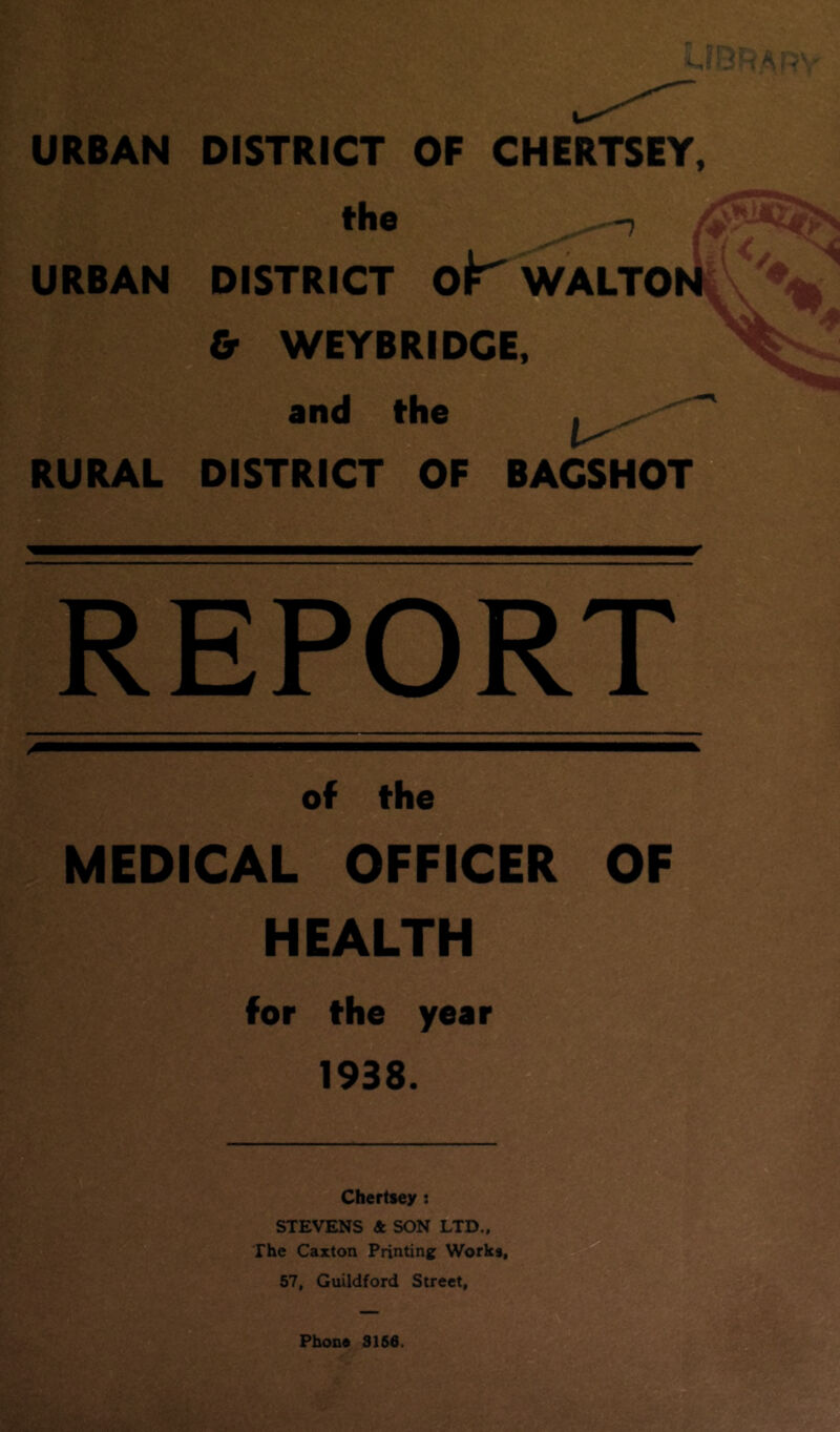 URBAN DISTRICT OF CHERTSEY, the ^-7 £ URBAN DISTRICT ok' WALTON & WEYBRIDCE, and the 1^ RURAL DISTRICT OF BAGSHOT REPORT of the MEDICAL OFFICER OF HEALTH for the year 1938. Chertsey : STEVENS 4 SON LTD., The Caxton Printing Works, 57, Guildford Street,