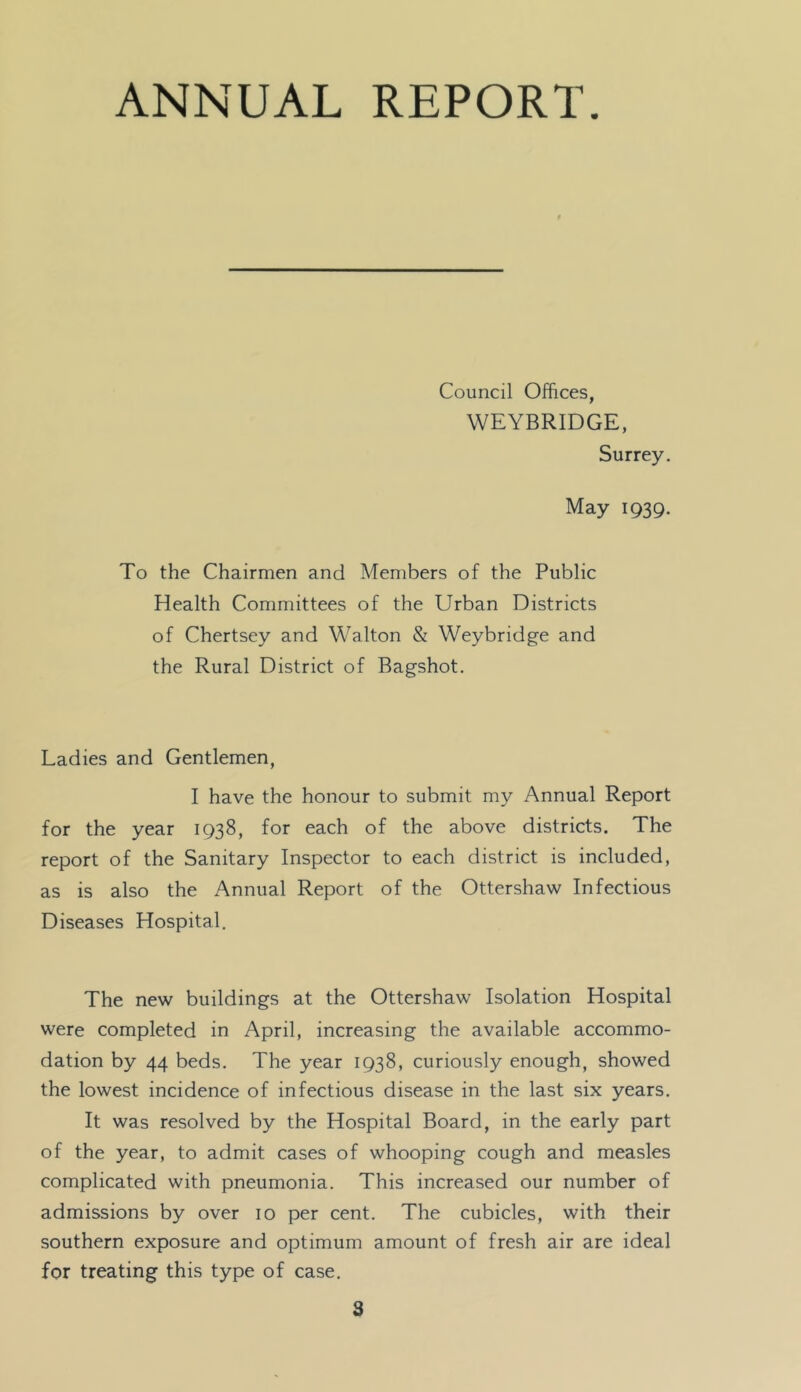 ANNUAL REPORT. Council Offices, WEYBRIDGE, Surrey. May 1939. To the Chairmen and Members of the Public Health Committees of the Urban Districts of Chertsey and Walton & Weybridge and the Rural District of Bagshot. Ladies and Gentlemen, I have the honour to submit my Annual Report for the year 1938, for each of the above districts. The report of the Sanitary Inspector to each district is included, as is also the Annual Report of the Ottershaw Infectious Diseases Hospital. The new buildings at the Ottershaw Isolation Hospital were completed in April, increasing the available accommo- dation by 44 beds. The year 1938, curiously enough, showed the lowest incidence of infectious disease in the last six years. It was resolved by the Hospital Board, in the early part of the year, to admit cases of whooping cough and measles complicated with pneumonia. This increased our number of admissions by over 10 per cent. The cubicles, with their southern exposure and optimum amount of fresh air are ideal for treating this type of case.