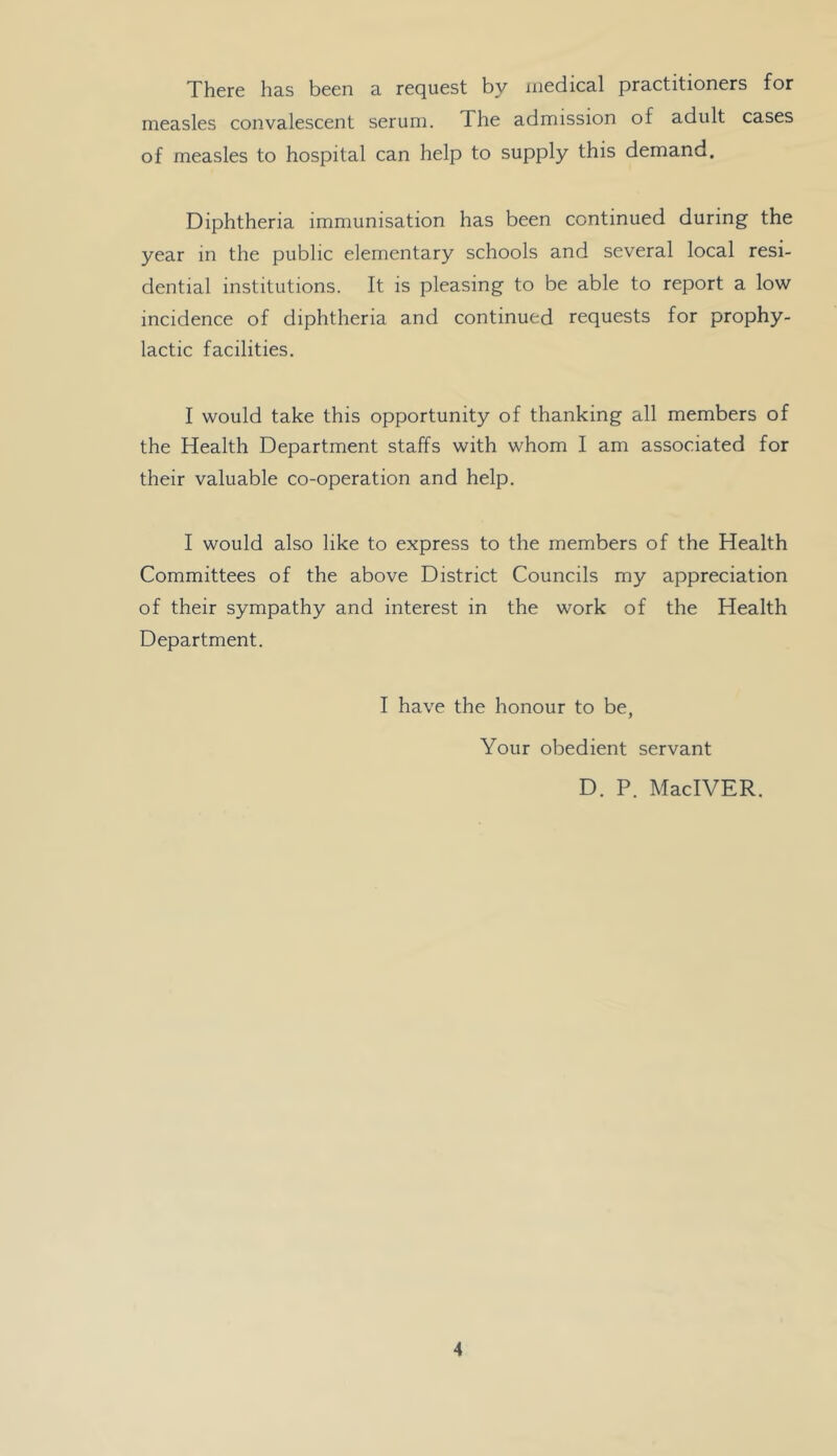 There has been a request by medical practitioners for measles convalescent serum. The admission of adult cases of measles to hospital can help to supply this demand. Diphtheria immunisation has been continued during the year in the public elementary schools and several local resi- dential institutions. It is pleasing to be able to report a low incidence of diphtheria and continued requests for prophy- lactic facilities. I would take this opportunity of thanking all members of the Health Department staffs with whom I am associated for their valuable co-operation and help. I would also like to express to the members of the Health Committees of the above District Councils my appreciation of their sympathy and interest in the work of the Health Department. I have the honour to be, Your obedient servant D. P. MacIVER.