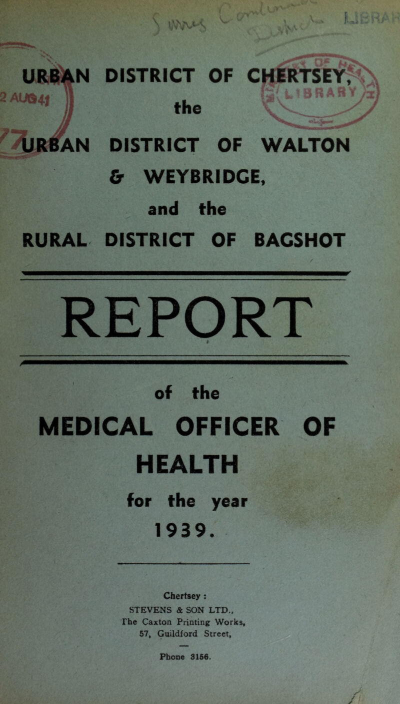 j, URiAN DISTRICT OF CHERTSEY, the DISTRICT OF WALTON & WEYBRIDCE, and the RURAL DISTRICT OF BAGSHOT REPORT of the MEDICAL OFFICER OF HEALTH for the year 1939. Chertsey: STEVENS & SON LTD., The Caxton Printing Works, 57, Guildford Street,