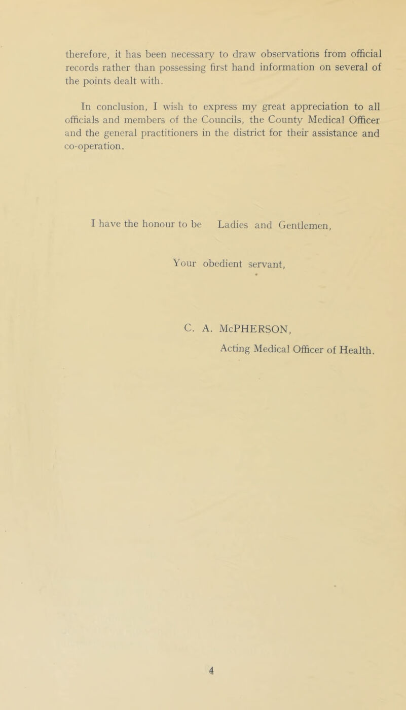 therefore, it has been necessary to draw observations from official records rather than possessing first hand information on several of the points dealt with. In conclusion, I wish to express my great appreciation to all officials and members of the Councils, the County Medical Officer and the general practitioners in the district for their assistance and co-operation. I have the honour to be Ladies and Gentlemen, Your obedient servant. c. A. McPherson, Acting Medical Officer of Health.