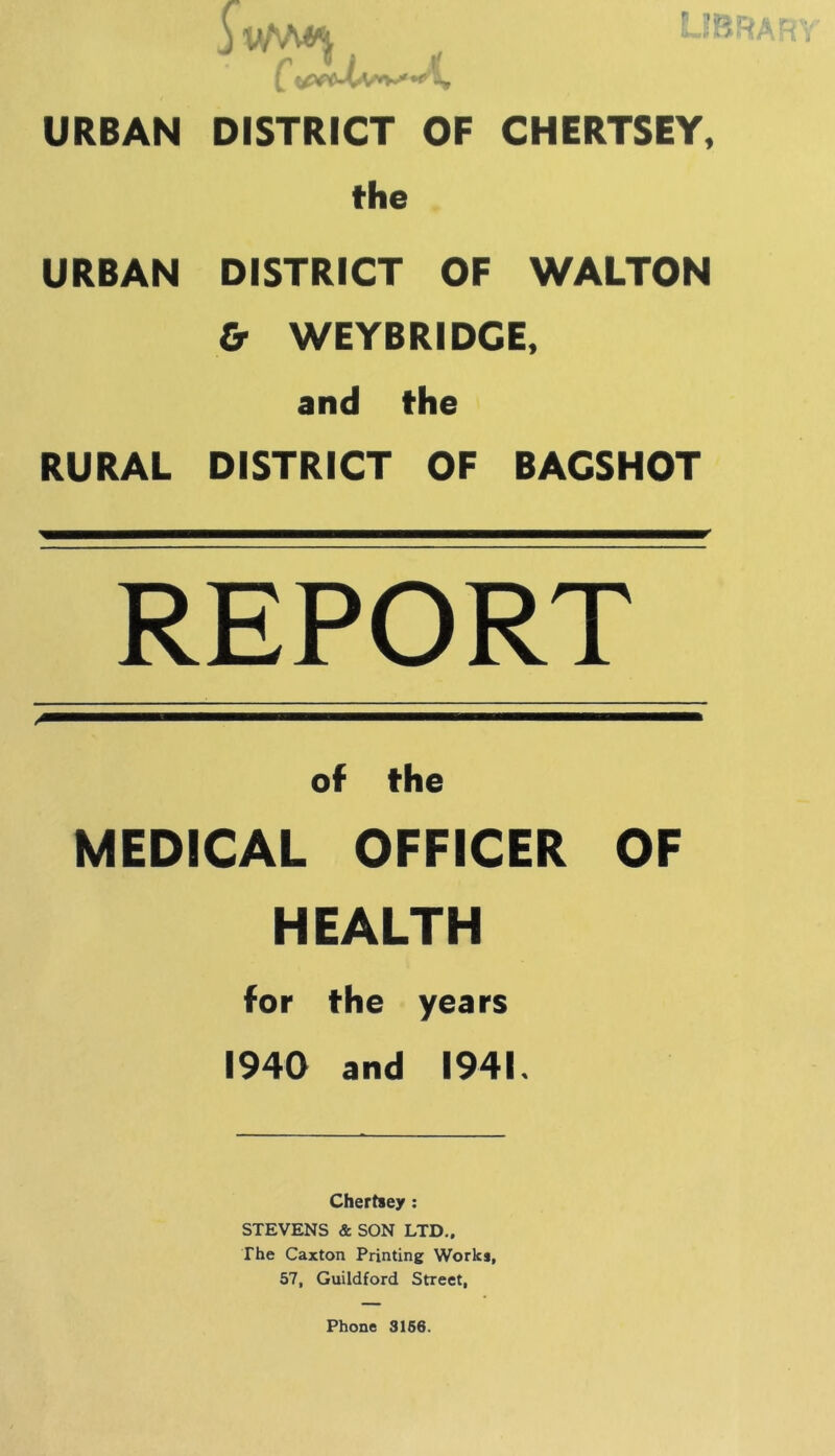 URBAN URBAN RURAL DISTRICT OF CHERTSEY, the . DISTRICT OF WALTON & WEYBRIDGE, and the DISTRICT OF BACSHOT REPORT of the MEDICAL OFFICER OF HEALTH for the years 1940 and 1941. Chertsey: STEVENS & SON LTD., The Caxton Printing Works, 57, Guildford Street,