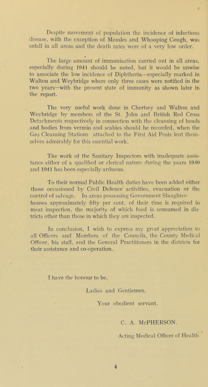 Despite movement of population the incidence of infectious disease, with the exception of Measles and Whooping Cough, was snlall in all areas and the death rates were of a very low order. The large amount of immunisation carried out in all areas, especially during 1941 should be noted, but it would be unwise to associate the low incidence of Diphtheria—especially marked in Walton and Weybridge where only three cases were notified in the two years—with the present state of immunity as shown later in the report. The ver}' useful work done in Chertsey and Walton and Wevbridge by members of the St. John and British Red Cross Detachments respectively in connection with the cleansing of heads and bodies from vermin and scabies should be recorded, when the Gas Cleansing Stations attached to the First Aid Posts lent them- selves admirably for this essential work. The work of the Sanitary Inspectors with inadequate assis- tance either of a qualified or clerical nature during the years 1940 and 1941 has been especially arduous. To their normal Public Health duties have been added either those occasioned by Civil Defence' activities, evacuation or the control of salvage. In areas possessing Government Slaughter- houses approximately fifty per cent, of their time is required in meat inspection, the majority of which food is consumed in dis- tricts other than those in which they are inspected. In conclusion, I wish to express my great appreciation to all Officers and Members of the Councils, the County Medical Officer, his staff, and the General Practitioners in the districts for their assistance and co-operation. I have the honour to be. Ladies and Gentlemen, Your obedient servant, c. A. McPherson. Acting Medical Officer of Health