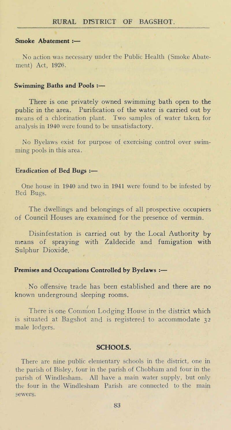 Smoke Abatement :— No action was necessary under the Public Health (Smoke Abate- ment) Act, 1926. Swimming Baths and Pools :— There is one privately owned swimming bath open to the public in the area. Purification of the water is carried out by means of a chlorination plant. Two samples of water taken for analysis in 1940 were found to be unsatisfactory. No Byelaws exist for purpose of exercising control over swim- ming pools in this area. Eradication of Bed Bugs ;— One house in 1940 and two in 1941 were found to be infested by Bed Bugs. The dwellings and belongings of all prospective occupiers of Council Houses are examined for the presence of vermin. Disinfestation is carried out by the Local Authority by means of spraying with Zaldecide and fumigation with Sulphur Dioxide. Premises and Occupations Controlled by Byelaws :— No offensive trade has been established and there are no known underground sleeping rooms. There is one Common Lodging House in the district which is situated at Bagshot and is registered to accommodate 32 male lodgers. SCHOOLS. There are nine public elementary schools in the district, one in the parish of Bisley, four in the parish of Chobham and four in the parish of Windlesham. All have a main water supping but only the four in the Windlesham Parish are connected to the main sewers.