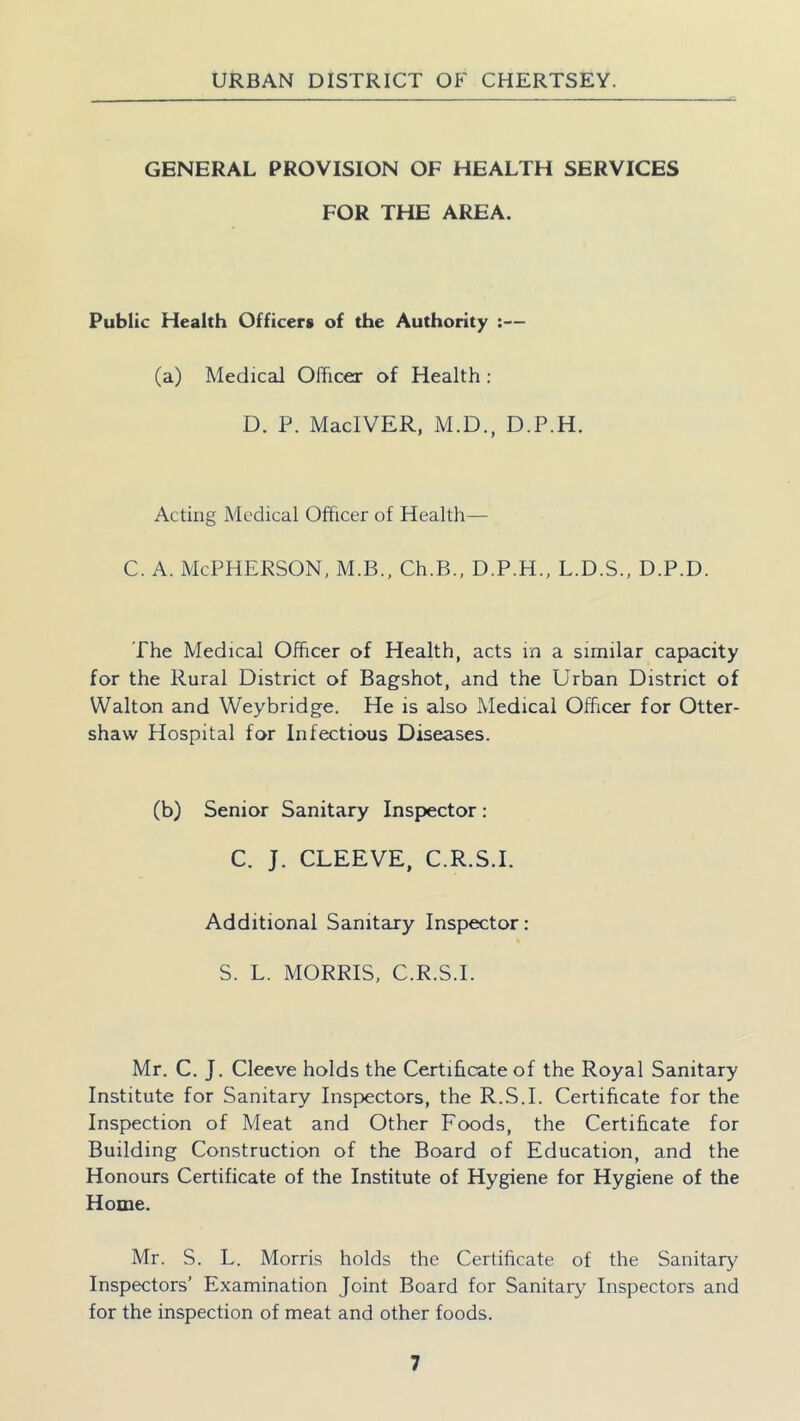 GENERAL PROVISION OF HEALTH SERVICES FOR THE AREA. Public Health Officers of the Authority :— (a) Medical Officer of Health: D. P. MacIVER, M.D., D.P.H. Acting Medical Officer of Health— c. a. McPherson, m.b., Ch.B., d.p.h., l.d.s., d.p.d. The Medical Officer of Health, acts in a similar capacity for the Rural District of Bagshot, and the Urban District of Walton and Weybridge. He is also Medical Officer for Otter- shaw Hospital for Infectious Diseases. (b) Senior Sanitary Inspector: C. J. CLEEVE, C.R.S.I. Additional Sanitary Inspector: S. L. MORRIS, C.R.S.I. Mr. C. J. Cleeve holds the Certificate of the Royal Sanitary Institute for Sanitary Inspectors, the R.S.I. Certificate for the Inspection of Meat and Other Foods, the Certificate for Building Construction of the Board of Education, and the Honours Certificate of the Institute of Hygiene for Hygiene of the Home. Mr. S. L. Morris holds the Certificate of the Sanitary Inspectors’ Examination Joint Board for Sanitary Inspectors and for the inspection of meat and other foods.