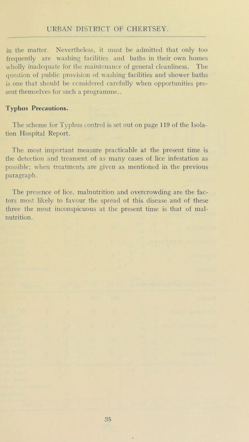 in the matter. Nevertheless, it must be admitted that only too frequently are washing facilities and baths in their own homes wholly inadequate for the maintenance of general cleanliness. The question of public provision of washing facilities and shower baths is one that should be considered carefully when opportunities pre- sent themselves for such a programme.. Typhus Precautions. The scheme for Typhus control is set out on page 119 of the Isola- tion Hospital Report. The most important measure practicable at the present time is the detection and treament of as many cases of lice infestation as possible; when treatments are given as mentioned in the previous paragraph. The presence of lice, malnutrition and overcrowding are the fac- tors most likely to favour the spread of this disease and of these three the most inconspicuous at the present time is that of mal- nutrition.