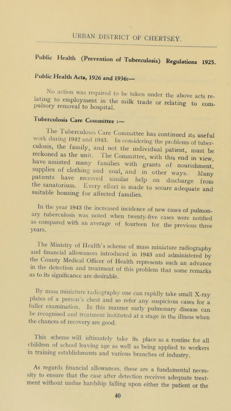 Public Health (Prevention of Tuberculosis) Regulations 1925. Public Health Act«, 1926 and 1936:— No action was required to be taken under the above acts re- lating to employment in the milk trade or relating to com pulsory removal to hospital. g to com- 1 uberculosis Care Committee :— i he I uberculosis Care Committee has continued its useful work during 1942 and 1943. In considering the problems of tuber- culosis, the family, and not the individual patient, must be reckoned as the unit. 1 he Committee, with this end in view ave assisted many families with grants of nourishment’ supplies of clothing and coal, and in other ways. Many patients have received similar help on discharge from the sanatorium. Every elfort is made to secure adequate and suitable housing for affected families. In the year 1943 the increased incidence of new cases of pulmon- ary tuberculosis was noted when twenty-five cases were notified as compared with an average of fourteen for the previous three years. 1 he Ministry of Health’s scheme of mass miniature radiography and financial allowances introduced in 1943 and administered by the County Medical Officer of Health represents such an advance in the detection and treatment of this problem that some remarks as to its significance are desirable. By mass miniature radiography one can rapidly take small X-ray plates of a person’s chest and so refer any suspicious cases for a fuller examination. In this manner early pulmonary disease can be recognised and treatment instituted at a stage in the illness when the chances of recovery are good. 1 his scheme will ultimately take its place as a routine for all children of school leaving age as well as being applied to workers in training establishments and various branches of industry. As regards financial allowances, these are a fundamental neces- sity to ensure that the case after detection receives adequate treat- ment without undue hardship falling upon either the patient or the