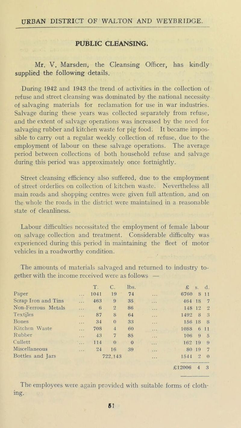 PUBLIC CLEANSING. Mr. V. Marsden, the Cleansing Officer, has kindly supplied the following details. During 1942 and 1943 the trend of activities in the collection of refuse and street cleansing was dominated by the national necessity of salvaging materials for reclamation for use in war industries. Salvage during these years was collected separately from refuse, and the extent of salvage operations was increased by the need for salvaging rubber and kitchen waste for pig food. It became impos- sible to carry out a regular weekly collection of refuse, due to the employment of labour on these salvage operations. The average period between collections of both household refuse and salvage during this period was approximately once fortnightly. Street cleansing efficiency also suffered, due to the employment of street orderlies on collection of kitchen waste. Nevertheless all main roads and shopping centres were given full attention, and on the whole the roads in the district were maintained in a reasonable state of cleanliness. Labour difficulties necessitated the employment of female labour on salvage collection and treatment. Considerable difficulty was experienced during this period in maintaining the fleet of motor vehicles in a roadworthy condition. The amounts of materials salvaged and returned to industry to- gether with the income received were as follows — T. C. lbs. £ s. d. Paper ... 1041 19 74 6760 8 11 Scrap Iron and Tins 463 9 35 464 IS 7 Non-Ferrous Metals 6 2 86 148 12 2 Textiles 87 8 64 1492 8 3 Bones 34 0 33 156 18 8 Kitchen Waste 708 4 60 1088 6 11 Rubber 43 7 85 106 9 5 Cullett 114 0 0 162 19 9 Miscellaneous 24 16 39 80 19 7 Bottles and Jars 722,143 1544 9 0 £12006 4 3 The employees were again provided with suitable forms of cloth- ing.