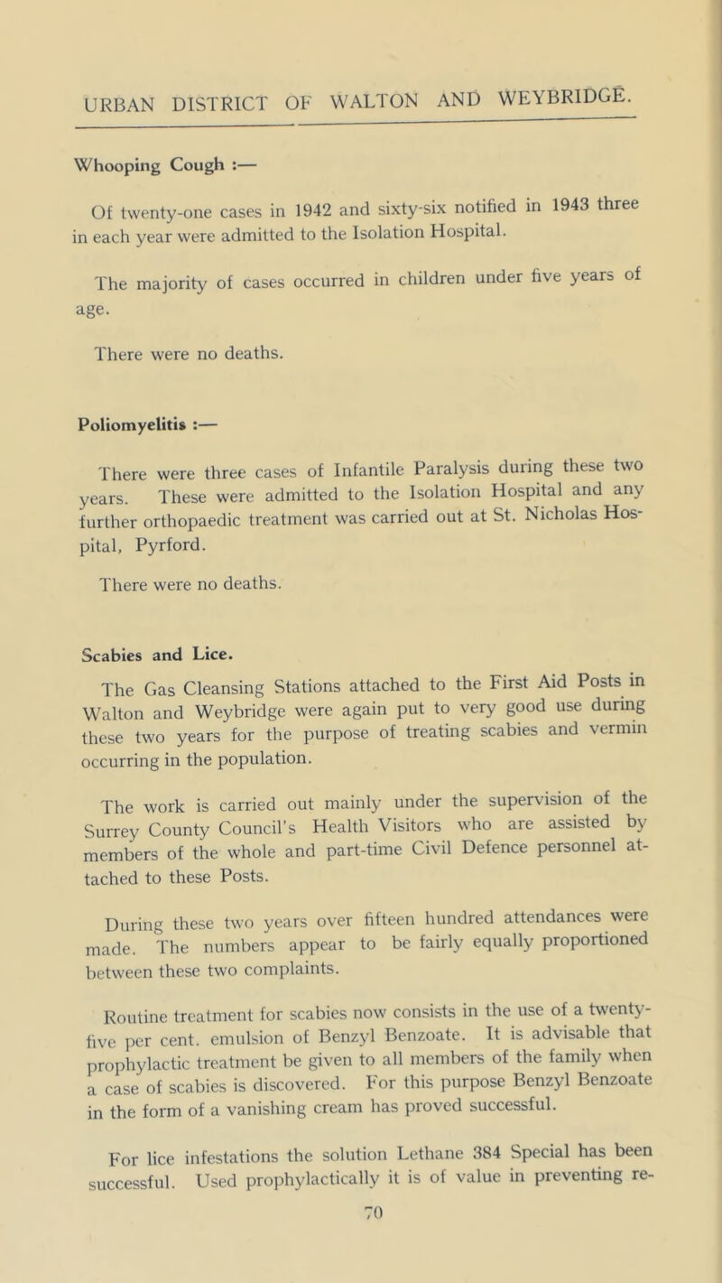 Whooping Cough :— Of twenty-one cases in 1942 and sixty-six notified in 1943 three in each year were admitted to the Isolation Hospital. The majority of cases occurred in children under five years of age. There were no deaths. Poliomyelitis :— There were three cases of Infantile Paralysis duiing these two years. These were admitted to the Isolation Hospital and any further orthopaedic treatment was carried out at St. Nicholas Hos- pital, Pyrford. There were no deaths. Scabies and Lice. The Gas Cleansing Stations attached to the First Aid Posts in Walton and Weybridge were again put to very good use during these two years for the purpose of treating scabies and vermin occurring in the population. The work is carried out mainly under the supervision of the Surrey County Council’s Health Visitors who are assisted by members of the whole and part-time Civil Defence personnel at- tached to these Posts. During these two years over fifteen hundred attendances were made. The numbers appear to be fairly equally proportioned between these two complaints. Routine treatment for scabies now consists in the use of a twenty- five per cent, emulsion of Benzyl Benzoate. It is advisable that prophylactic treatment be given to all members of the family when a case of scabies is discovered. For this purpose Benzyl Benzoate in the form of a vanishing cream has proved successful. For lice infestations the solution Lethane 384 Special has been successful. Used prophylactically it is of value in preventing re-