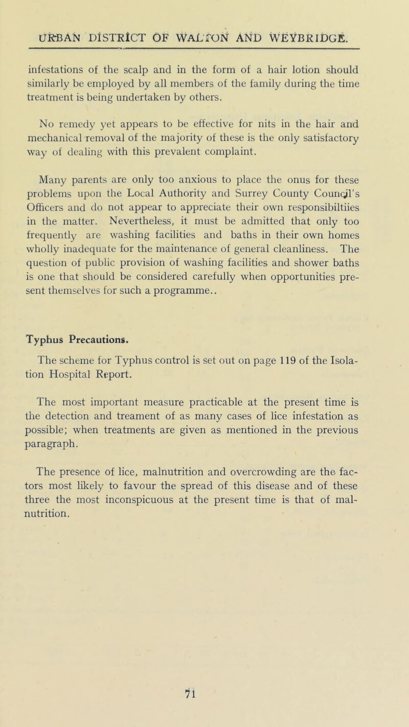 infestations of the scalp and in the form of a hair lotion should similarly be employed by all members of the family during the time treatment is being undertaken by others. No remedy yet appears to be effective for nits in the hair and mechanical removal of the majority of these is the only satisfactory way of dealing with this prevalent complaint. Many parents are only too anxious to place the onus for these problems upon the Local Authority and Surrey County Council's Officers and do not appear to appreciate their own responsibiltiies in the matter. Nevertheless, it must be admitted that only too frequently are washing facilities and baths in their own homes wholly inadequate for the maintenance of general cleanliness. The question of public provision of washing facilities and shower baths is one that should be considered carefully when opportunities pre- sent themselves for such a programme.. Typhus Precautions. The scheme for Typhus control is set out on page 119 of the Isola- tion Hospital Report. The most important measure practicable at the present time is the detection and treament of as many cases of lice infestation as possible; when treatments are given as mentioned in the previous paragraph. The presence of lice, malnutrition and overcrowding are the fac- tors most likely to favour the spread of this disease and of these three the most inconspicuous at the present time is that of mal- nutrition.