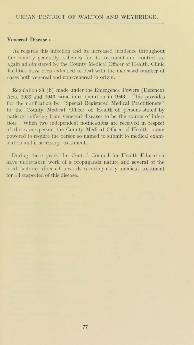 Venereal Disease : As regards this infection and its increased incidence throughout the country generally, schemes for its treatment and control are again administered by the County Medical Officer of Health. Clinic facilities have been extended to deal with the increased number of cases both venereal and non-venereal in origin. Regulation 33 (b) made under the Emergency Powers (Defence) Acts, 1939 and 1940 came into operation in 1943. This provides for the notification by “Special Registered Medical Practitioners” to the County Medical Officer of Health of persons stated by patients suffering from venereal diseases to be the source of infec- tion. When two independent notifications are received in respect of the same person the County Medical Officer of Health is em- powered to require the person so named to submit to medical exam- ination and if necessary, treatment. During these years the Central Council for Health Education have undertaken work of a propaganda nature and several of the local factories directed towards securing early medical treatment for all suspected of this disease.