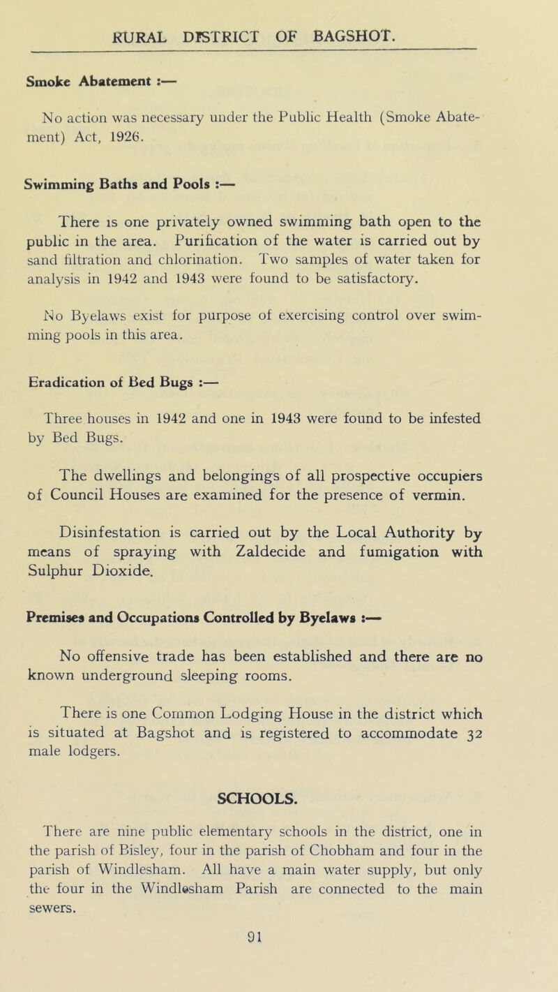 Smoke Abatement :— No action was necessary under the Public Health (Smoke Abate- ment) Act, 1926. Swimming Baths and Pools :— There is one privately owned swimming bath open to the public in the area. Purification of the water is carried out by sand filtration and chlorination. Two samples of water taken for analysis in 1942 and 1943 were found to be satisfactory. No Byelaws exist for purpose of exercising control over swim- ming pools in this area. Eradication of Bed Bugs :— Three houses in 1942 and one in 1943 were found to be infested by Bed Bugs. The dwellings and belongings of all prospective occupiers of Council Houses are examined for the presence of vermin. Disinfestation is carried out by the Local Authority by means of spraying with Zaldecide and fumigation with Sulphur Dioxide. Premises and Occupations Controlled by Byelaws :— No offensive trade has been established and there are no known underground sleeping rooms. There is one Common Lodging House in the district which is situated at Bagshot and is registered to accommodate 32 male lodgers. SCHOOLS. There are nine public elementary schools in the district, one in the parish of Bisley, four in the parish of Chobham and four in the parish of Windlesham. All have a main water supply, but only the four in the Windlesham Parish are connected to the main sewers.