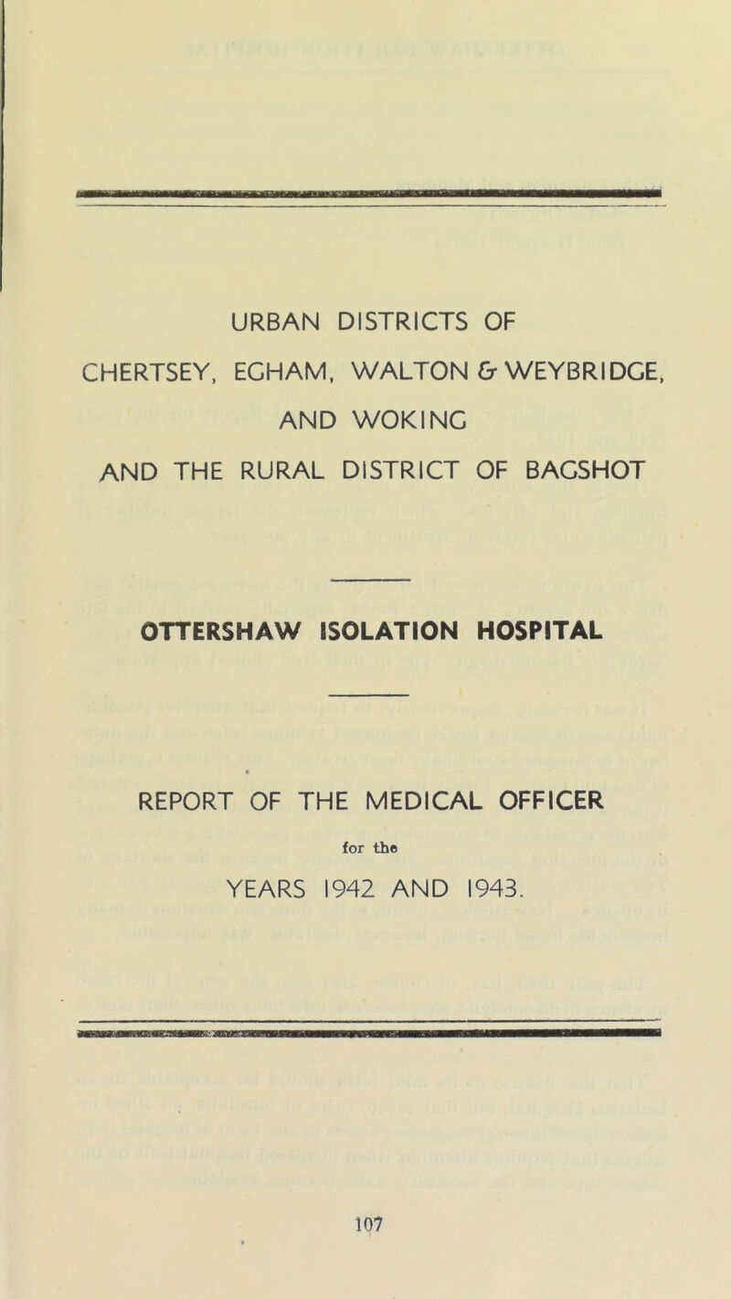 URBAN DISTRICTS OF CHERTSEY, ECHAM, WALTON & WEYBRIDCE, AND WOKING AND THE RURAL DISTRICT OF BACSHOT OTTERSHAW ISOLATION HOSPITAL REPORT OF THE MEDICAL OFFICER for the YEARS 1942 AND 1943.