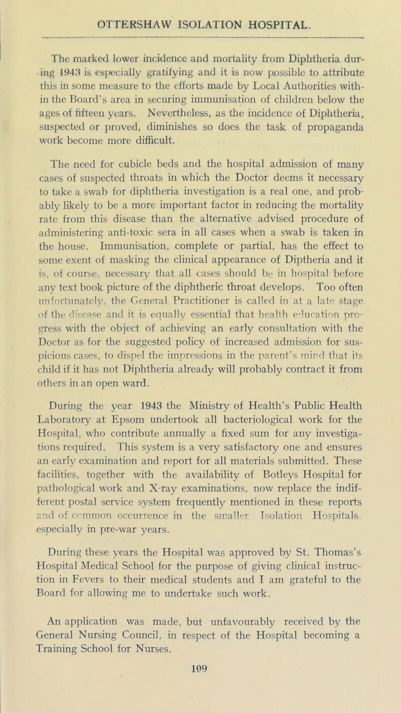 The marked lower incidence and mortality from Diphtheria dur- ing 1943 is especially gratifying and it is now possible to attribute this in some measure to the efforts made by Local Authorities with- in the Board’s area in securing immunisation of children below the ages of fifteen years. Nevertheless, as the incidence of Diphtheria, suspected or proved, diminishes so does the task of propaganda work become more difficult. The need for cubicle beds and the hospital admission of many cases of suspected throats in which the Doctor deems it necessary to take a swab for diphtheria investigation is a real one, and prob- ably likely to be a more important factor in reducing the mortality rate from this disease than the alternative advised procedure of administering anti-toxic sera in all cases when a swab is taken in the house. Immunisation, complete or partial, has the effect to some exent of masking the clinical appearance of Diptheria and it is, of course, necessary that all cases should be in hospital before any text book picture of the diphtheric throat develops. Too often unfortunately, the General Practitioner is called in at a late stage of the disease and it is equally essential that health education pro- gress with the object of achieving an early consultation with the Doctor as for the suggested policy of increased admission for sus- picious cases, to dispel the impressions in the parent's mind that its child if it has not Diphtheria already will probably contract it from others in an open ward. During the year 1943 the Ministry of Health’s Public Health Laboratory at Epsom undertook all bacteriological work for the Hospital, who contribute annually a fixed sum for any investiga- tions required. This system is a very satisfactory one and ensures an early examination and report for all materials submitted. These facilities, together with the availability of Botleys Hospital for pathological work and X-ray examinations, now replace the indif- ferent postal service system frequently mentioned in these reports and of common occurrence in the smaller Isolation Hospitals, especially in pre-war years. During these years the Hospital was approved by St. Thomas’s Hospital Medical School for the purpose of giving clinical instruc- tion in Fevers to their medical students and I am grateful to the Board for allowing me to undertake such work. An application was made, but unfavourably received by the General Nursing Council, in respect of the Hospital becoming a Training School for Nurses.