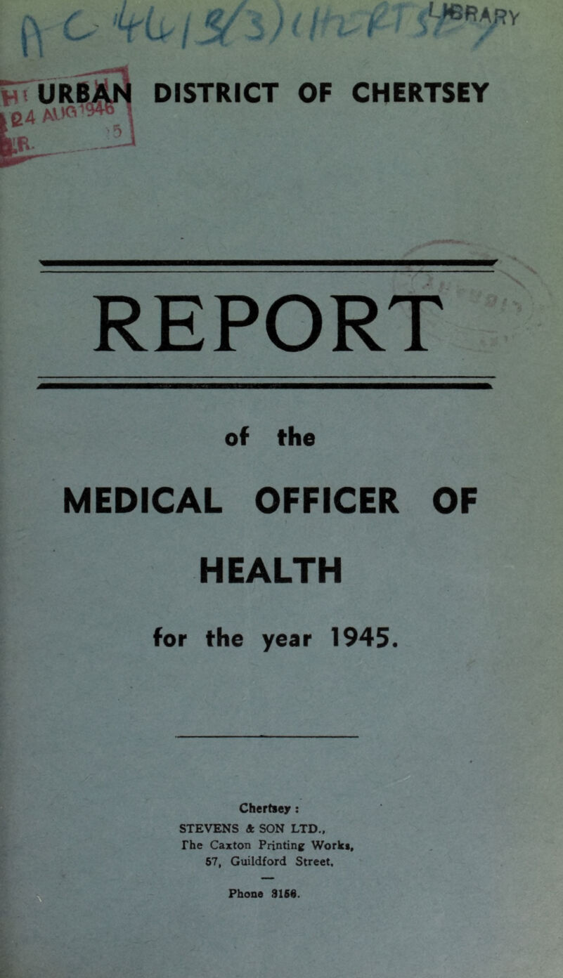 LICRARV i u / DISTRICT OF CHERTSEY REPORT of the MEDICAL OFFICER OF HEALTH for the year 1945. Chertsey : STEVENS & SON LTD., The Caxton Printing Works, 57, Guildford Street.