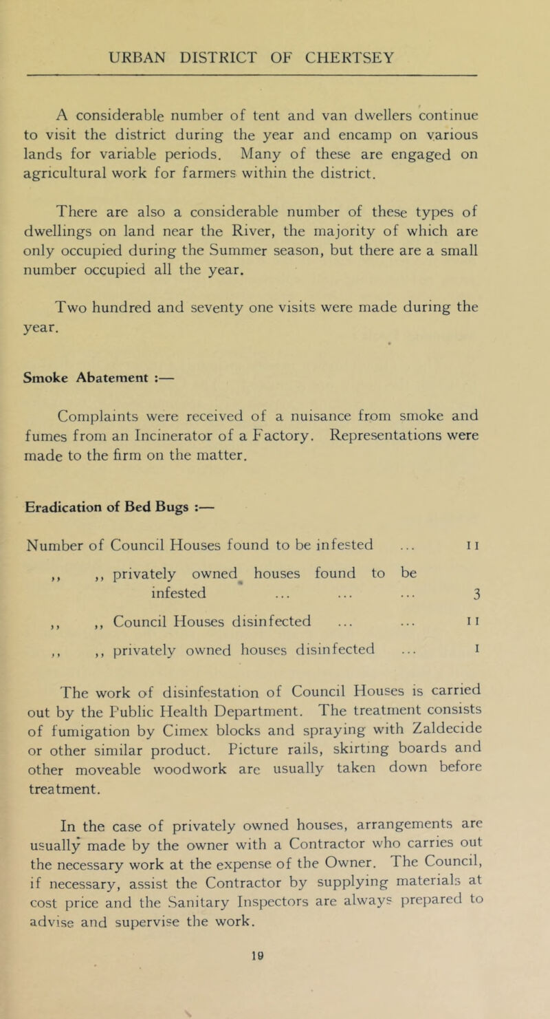 , t A considerable number of tent and van dwellers continue to visit the district during the year and encamp on various lands for variable periods. Many of these are engaged on agricultural work for farmers within the district. There are also a considerable number of these types of dwellings on land near the River, the majority of which are only occupied during the Summer season, but there are a small number occupied all the year. Two hundred and seventy one visits were made during the year. Smoke Abatement ;— Complaints were received of a nuisance from smoke and fumes from an Incinerator of a Factory. Representations were made to the firm on the matter. Eradication of Bed Bugs :— Number of Council Houses found to be infested ... 11 ,, ,, privately owned^ houses found to be infested ... ... ... 3 ,, ,, Council Houses disinfected ... ... ii ,, ,, privately owned houses disinfected ... i The work of disinfestation of Council Houses is carried out by the Public Health Department. The treatment consists of fumigation by Cimex blocks and spraying with Zaldecide or other similar product. Picture rails, skirting boards and other moveable woodwork are usually taken down before treatment. In the case of privately owned houses, arrangements are usually made by the owner with a Contractor who carries out the necessary work at the expense of the Owner. The Council, if necessary, assist the Contractor by supplying materials at cost price and the Sanitary Inspectors are always prepared to advise and supervise the work.