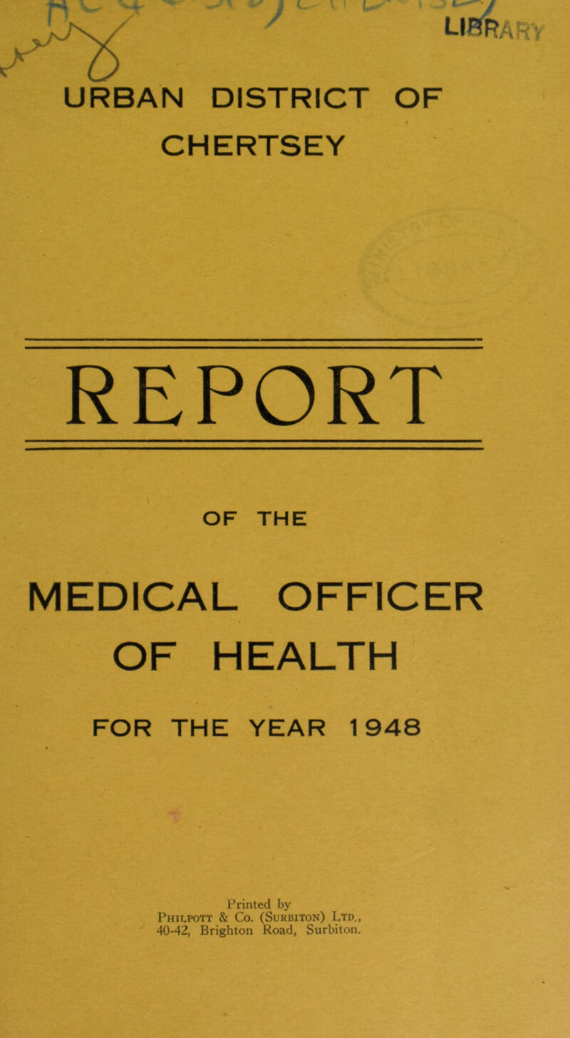 URBAN DISTRICT OF CHERTSEY REPORT OF THE MEDICAL OFFICER OF HEALTH FOR THE YEAR 1948 Printed by Philpott & Co. (Surbiton) Ltd., 40-42, Brighton Road, Surbiton.