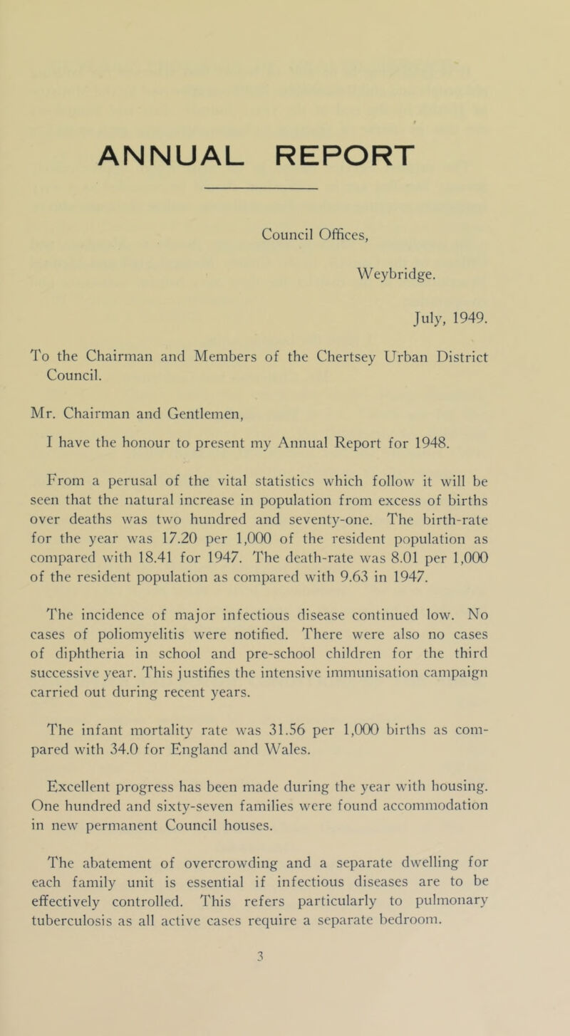 ANNUAL REPORT Council Offices, Weybridge. July, 1949. To the Chairman and Members of the Chertsey Urban District Council. Mr. Chairman and Gentlemen, I have the honour to present my Annual Report for 1948. From a perusal of the vital statistics which follow it will be seen that the natural increase in population from excess of births over deaths was two hundred and seventy-one. The birth-rate for the year was 17.20 per 1,000 of the resident population as compared with 18.41 for 1947. The death-rate was 8.01 per 1,000 of the resident population as compared with 9.63 in 1947. The incidence of major infectious disease continued low. No cases of poliomyelitis were notified. There were also no cases of diphtheria in school and pre-school children for the third successive year. This justifies the intensive immuni.sation campaign carried out during recent years. The infant mortality rate was 31.56 per 1,000 births as com- pared with 34.0 for England and Wales. Excellent progress has been made during the year with housing. One hundred and sixtv-seven families were found accommodation in new permanent Council houses. The abatement of overcrowding and a separate dwelling for each family unit is essential if infectious diseases are to be effectively controlled. This refers particularly to pulmonary tuberculosis as all active cases require a separate bedroom.