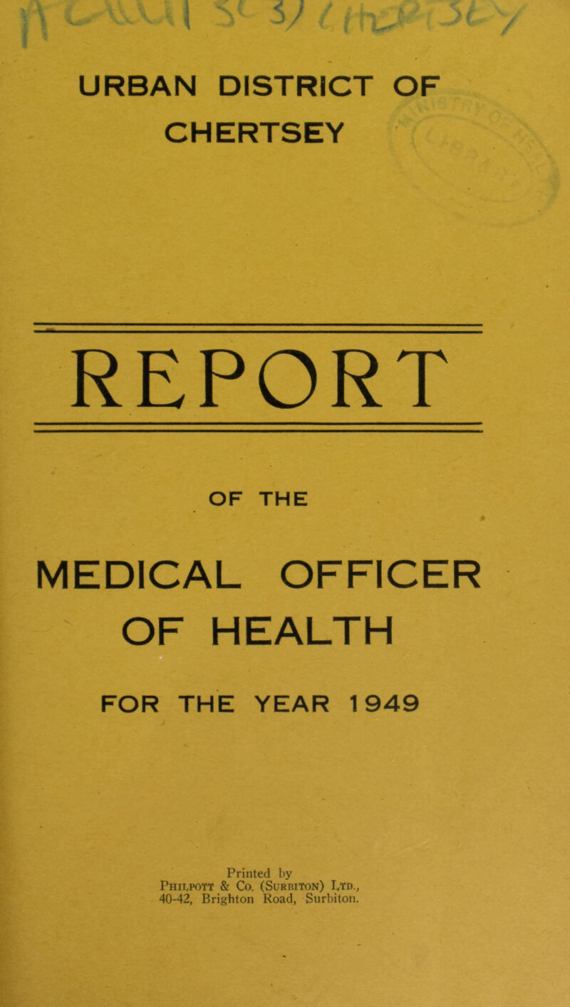 URBAN DISTRICT OF CHERTSEY REPORT OF THE MEDICAL OFFICER OF HEALTH FOR THE YEAR 1949 Printed by Phii.pott & Co. (Surbiton) Ltd., 40-42, Brighton Road, Surbiton.