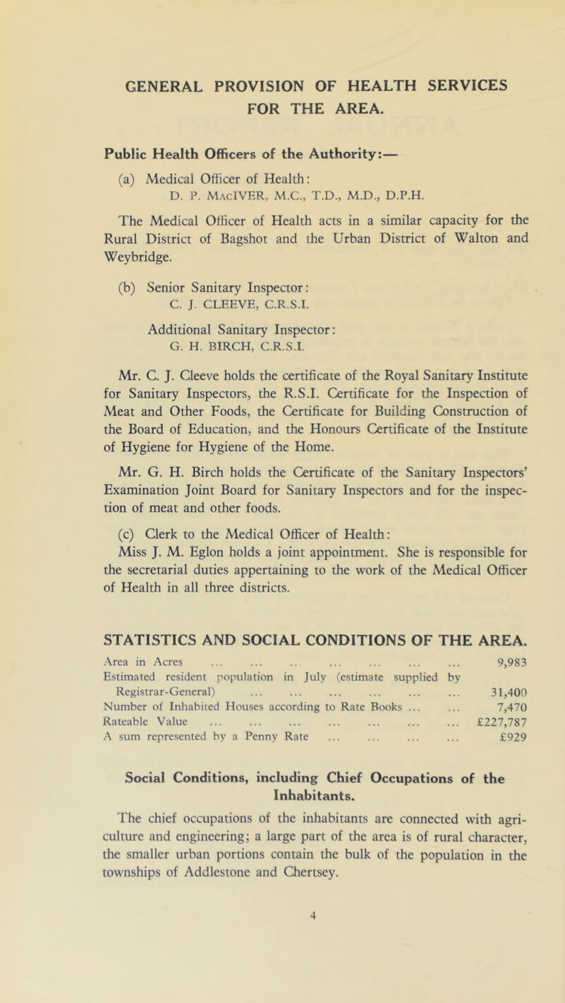 GENERAL PROVISION OF HEALTH SERVICES FOR THE AREA. Public Health Officers of the Authority:— (a) Medical Officer of Health: D. P. MacIVER, M.C., T.D., M.D., D.P.H. The Medical Officer of Health acts in a similar capacity for the Rural District of Bagshot and the Urban District of Walton and Weybridge. (b) Senior Sanitary Inspector: C. J. CLEEVE, C.R.S.I. Additional Sanitary Inspector: G. H. BIRCH, C.R.S.I. Mr. C. J. Cleeve holds the certificate of the Royal Sanitary Institute for Sanitary Inspectors, the R.S.I. Certificate for the Inspection of Meat and Other Foods, the Certificate for Building Construction of the Board of Education, and the Honours Certificate of the Institute of Hygiene for Hygiene of the Home. Mr. G. H. Birch holds the Certificate of the Sanitary Inspectors’ Examination Joint Board for Sanitary Inspectors and for the inspec- tion of meat and other foods. (c) Clerk to the Medical Officer of Health: Miss J. M. Eglon holds a joint appointment. She is responsible for the secretarial duties appertaining to the work of the Medical Officer of Health in all three districts. STATISTICS AND SOCIAL CONDITIONS OF THE AREA. .\rea in Acres Estimated resident population in July (estimate supplied by Registrar-General) Number of Inhabited Houses according to Rate Books ... Rateable Value A sum represented by a Penny Rate 9,983 31,400 7,470 £227,787 £929 Social Conditions, including Chief Occupations of the Inhabitants. The chief occupations of the inhabitants are connected with agri- culture and engineering; a large part of the area is of rural character, the smaller urban portions contain the bulk of the population in the townships of Addlestone and Chertsey.