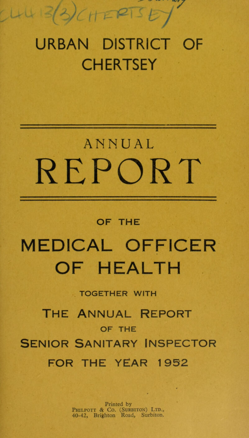 URBAN DISTRICT OF CHERTSEY ANNUAL REPORT OF THE MEDICAL OFFICER OF HEALTH , TOGETHER WITH THE Annual report OF THE SENIOR Sanitary Inspector FOR THE YEAR 1952 Printed by Philpott & Co. (Surbiton) Ltd., 40-42, Brighton Road, Surbiton.