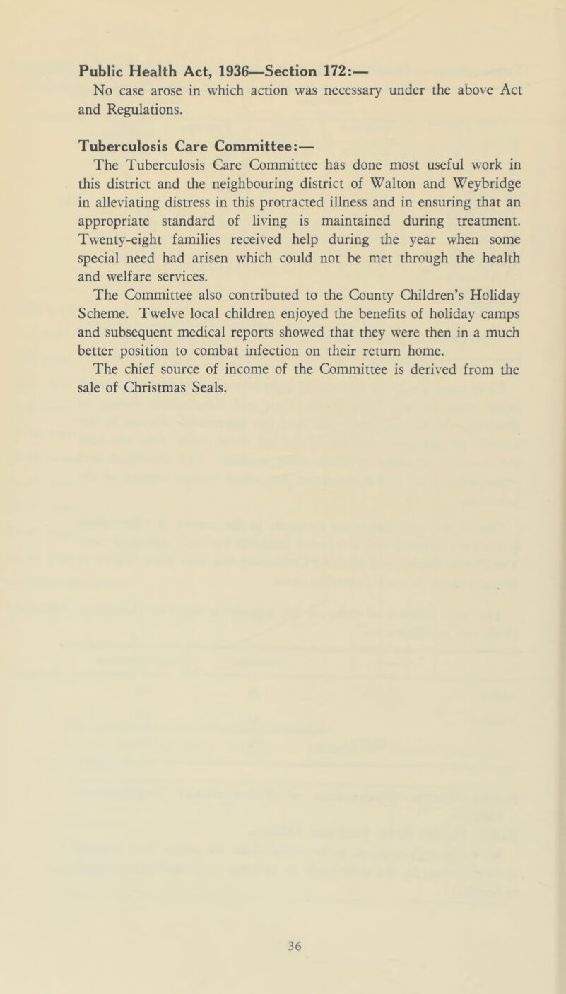 Public Health Act, 1936—Section 172;— No case arose in which action was necessary under the above Act and Regulations. Tuberculosis Care Committee:— The Tuberculosis Care Committee has done most useful work in this district and the neighbouring district of Walton and Weybridge in alleviating distress in this protracted illness and in ensuring that an appropriate standard of living is maintained during treatment. Twenty-eight families received help during the year when some special need had arisen which could not be met through the health and welfare services. The Committee also contributed to the County Children’s Holiday Scheme. Twelve local children enjoyed the benefits of holiday camps and subsequent medical reports showed that they were then in a much better position to combat infection on their return home. The chief source of income of the Committee is derived from the sale of Christmas Seals.