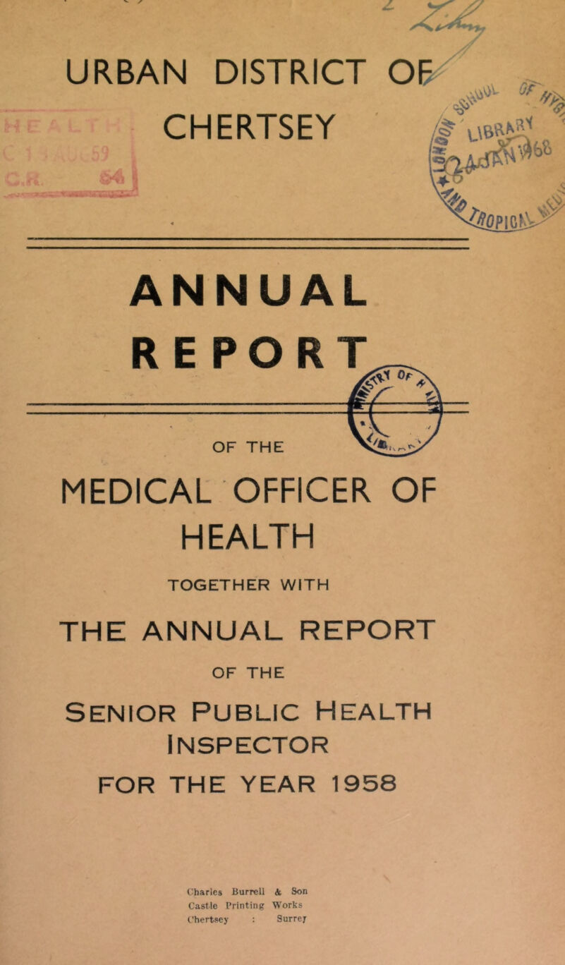 CHERTSEY \ ANNUAL MEDICAL OFFICER OF HEALTH TOGETHER WITH THE ANNUAL REPORT OF THE Senior Public health Inspector FOR THE YEAR 1958 Charles Burrell 4 Son Castle Printing Works L'hertscy : Surrey