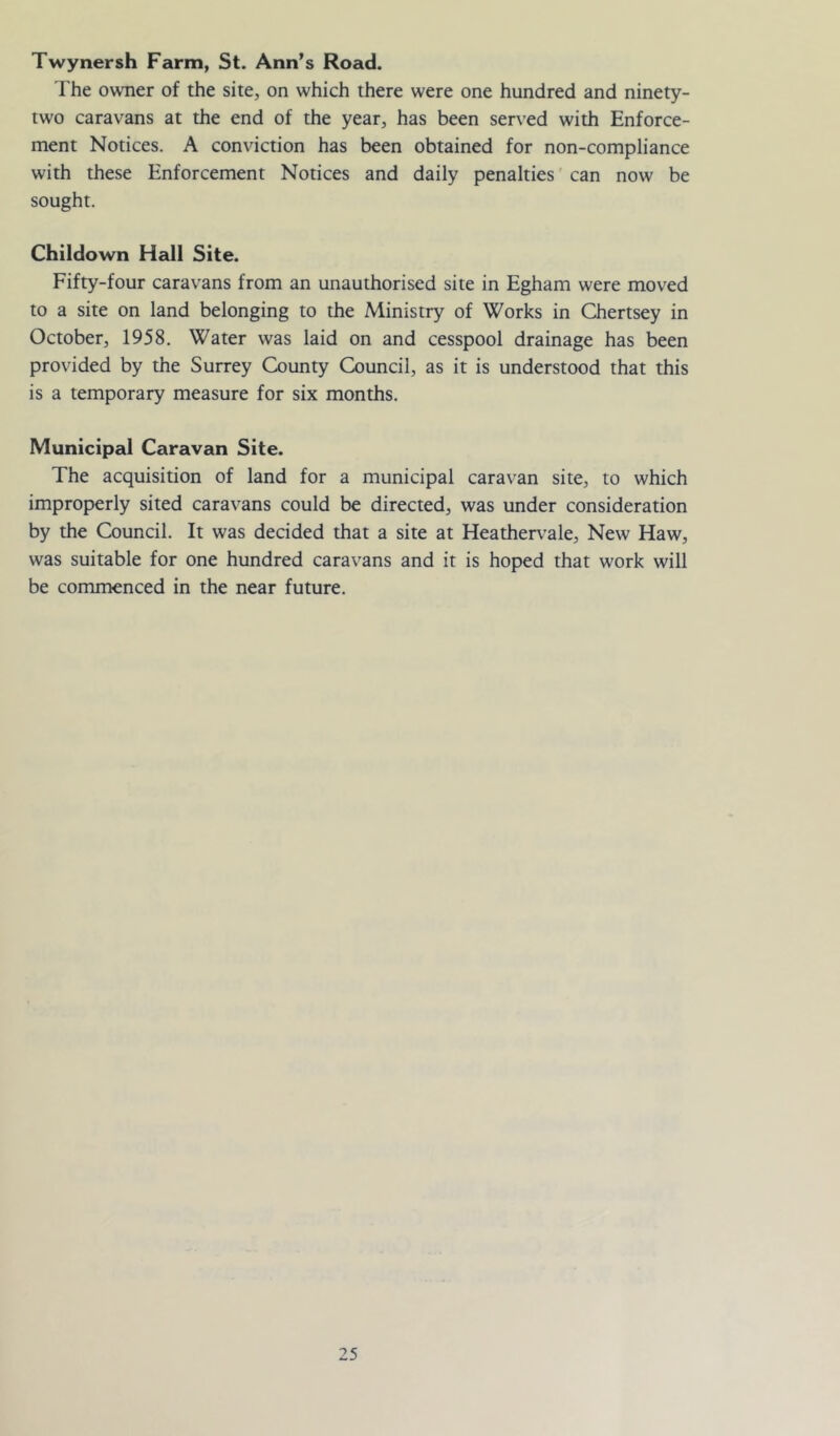 Twynersh Farm, St. Ann’s Road. The owner of the site, on which there were one hundred and ninety- two caravans at the end of the year, has been served with Enforce- ment Notices. A conviction has been obtained for non-compliance with these Enforcement Notices and daily penalties can now be sought. Childown Hall Site. Fifty-four caravans from an unauthorised site in Egham were moved to a site on land belonging to the Ministry of Works in Chertsey in October, 1958. Water was laid on and cesspool drainage has been provided by the Surrey County Council, as it is understood that this is a temporary measure for six months. Municipal Caravan Site. The acquisition of land for a municipal caravan site, to which improperly sited caravans could be directed, was under consideration by the Council. It was decided that a site at Hea±er\’ale, New Haw, was suitable for one hundred caravans and it is hoped that work will be commenced in the near future.
