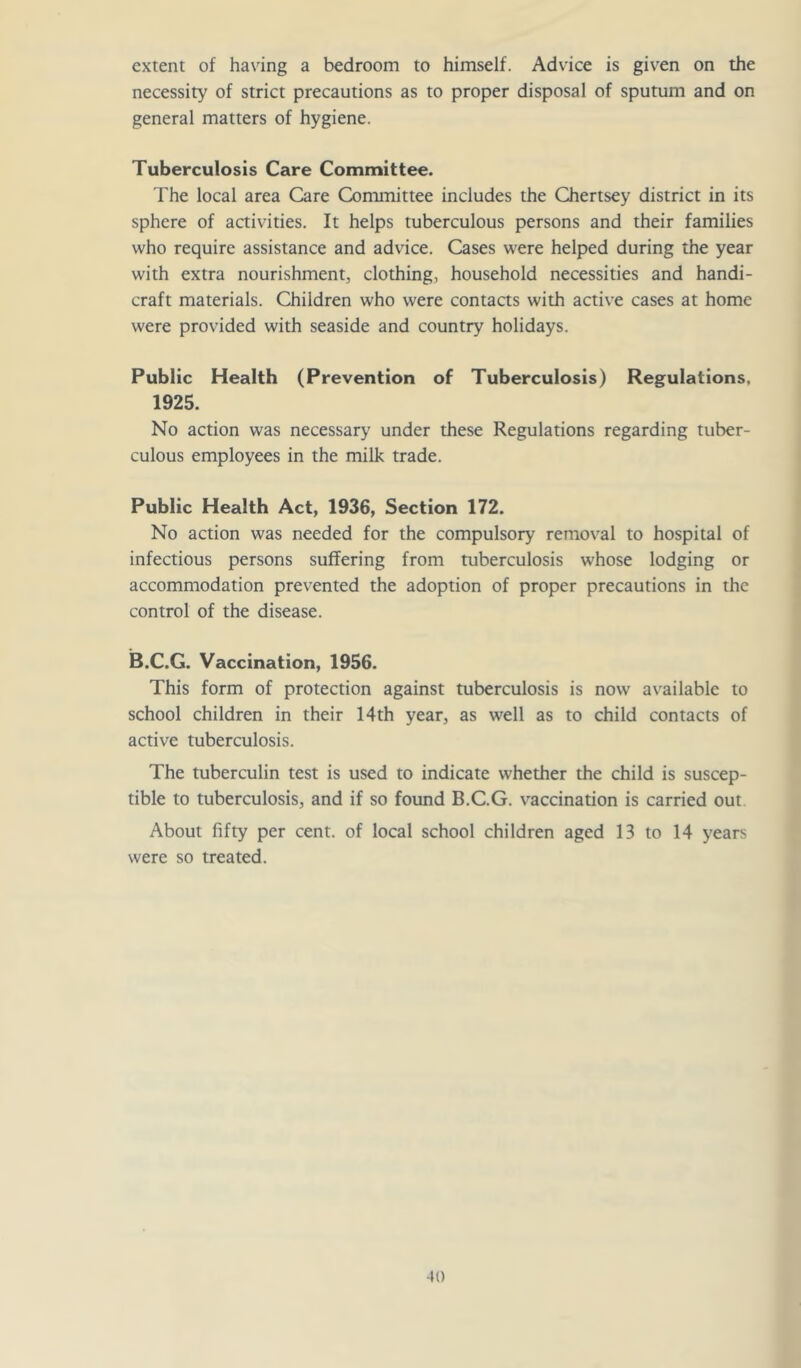 extent of having a bedroom to himself. Advice is given on the necessity of strict precautions as to proper disposal of sputum and on general matters of hygiene. Tuberculosis Care Committee. The local area Care Committee includes the Chertsey district in its sphere of activities. It helps tuberculous persons and their families who require assistance and advice. Cases were helped during the year with extra nourishment, clothing, household necessities and handi- craft materials. Children who were contacts with active cases at home were provided with seaside and country holidays. Public Health (Prevention of Tuberculosis) Regulations, 1925. No action was necessary under these Regulations regarding tuber- culous employees in the milk trade. Public Health Act, 1936, Section 172. No action was needed for the compulsory removal to hospital of infectious persons suffering from tuberculosis whose lodging or accommodation prevented the adoption of proper precautions in the control of the disease. B.C.G. Vaccination, 1956. This form of protection against tuberculosis is now available to school children in their 14th year, as well as to child contacts of active tuberculosis. The tuberculin test is used to indicate whether the child is suscep- tible to tuberculosis, and if so found B.C.G. v’^accination is carried out About fifty per cent, of local school children aged 13 to 14 years were so treated.