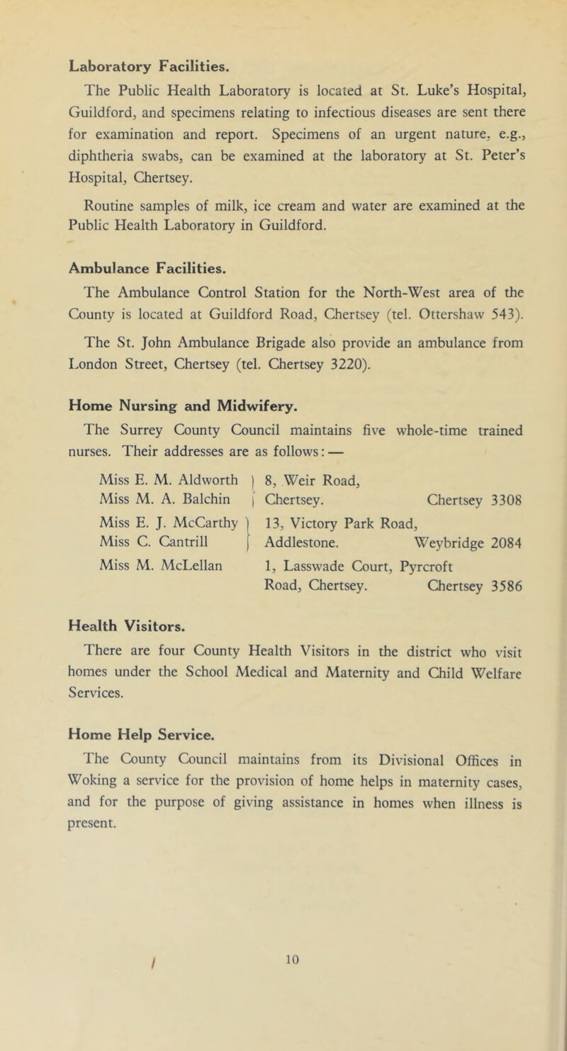 Laboratory Facilities. The Public Health Laboratory is located at St. Luke’s Hospital, Guildford, and specimens relating to infectious diseases are sent there for examination and report. Specimens of an urgent nature, e.g., diphtheria swabs, can be examined at the laboratory at St. Peter’s Hospital, Chertsey. Routine samples of milk, ice cream and water are examined at the Public Health Laboratory in Guildford. Ambulance Facilities. The Ambulance Control Station for ±e North-West area of the County is located at Guildford Road, Chertsey (tel. Ottershaw 543). The St. John Ambulance Brigade also provide an ambulance from London Street, Chertsey (tel. Chertsey 3220). Home Nursing and Midwifery. The Surrey County Council maintains five whole-time trained nurses. Their addresses are as follows: — Miss E. M. Aldworth | 8, Weir Road, Miss M. A. Balchin [ Chertsey. Chertsey 3308 Miss E. J. McCarthy ) 13, Victory Park Road, Miss C. Cantrill J Addlestone. Weybridge 2084 Miss M. McLellan 1, Lasswade Court, Pyrcroft Road, Chertsey. Chertsey 3586 Health Visitors. There are four County Health Visitors in the district who visit homes under the School Medical and Maternity and Child Welfare Services. Home Help Service. The County Council maintains from its Divisional Offices in Woking a service for the provision of home helps in maternity cases, and for the purpose of giving assistance in homes when illness is present. /