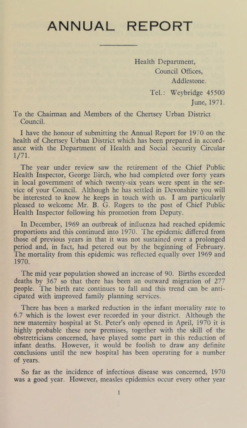 ANNUAL REPORT Health Department, Council Offices, Addlestone. Tel.: Weybridge 45500 June, 1971. To the Chairman and Members of the Chertsey Urban District Council. I have the honour of submitting the Annual Report for 1970 on the health of Chertsey Urban District which has been prepared in accord- ance with the Department of Health and Social Security Circular 1/71. The year under review saw the retirement of the Chief Public Health Inspector, George Birch, who had completed over forty years in local government of which twenty-six years were spent in the ser- vice of your Council. Although he has settled in Devonshire you will be interested to know he keeps in touch with us. I am particularly pleased to welcome Mr. B. G. Rogers to the post of Chief Public Health Inspector following his promotion from Deputy. In December, 1969 an outbreak of influenza had reached epidemic proportions and this continued into 1970. The epidemic differed from those of previous years in that it was not sustained over a prolonged period and, in fact, had petered out by the beginning of February. The mortality from this epidemic was reflected equally over 1969 and 1970. The mid year population showed an increase of 90. Births exceeded deaths by 367 so that there has been an outward migration of 277 people. The birth rate continues to fall and this trend can be anti- cipated with improved family planning services. There has been a marked reduction in the infant mortality rate to 6.7 which is the lowest ever recorded in your district. Although the new maternity hospital at St. Peter’s only opened in April, 1970 it is highly probable these new premises, together with the skill of the obstretricians concerned, have played some part in this reduction of infant deaths. However, it would be foolish to draw any definite conclusions until the new hospital has been operating for a number of years. So far as the incidence of infectious disease was concerned, 1970 was a good year. However, measles epidemics occur every other year