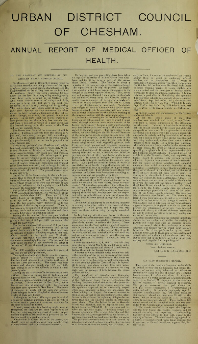 URBAN DISTRICT COUNCIL OF CHESHAM, ANNUAL REPORT OF MEDICAL OFFIOER OF HEALTH. TO THE CHAIRMAN AND MEMBERS OF THE CHESHAM URBAN DISTRICT COUNCIL. Gentlemen,—I wish in this my fir.st annual report to direct your attention to a few particulars of the typo- graphical, geological and general characteristics of the neighbourhood so far as they bear on the health of the residents. Firstly, the town is situated 300 feet above the sea level in a long valley running nearly direct from north to south in the Chiltern Hills. The whole district consists of valleys and hills, some parts being 600 feet above sea level, con- sequently the air is very bracing and invigorating. The soil is chalk with upper layers of gravel, or in parts clay. Springs are very numerous, and when above the latter formation, dampness of the soil re- sults ; though, a.s a rule, the ground is dry and porous. In the town itself the subsoil water is at some places very near the surface, less than six feet, and there i.s no doubt it would be a great advantage if a free exit were given to the waters of the Chess and less was dammed back. The disease most favoured by dampness of soil is phthisis. The local death rate from this disease is '9 per 1,000, that is nearly one per 1.000, and although this is below the general average of the whole country (1.4 per thousand) it is not so low in proportion as other diseases are. From many points of view Chesham and neigh- bourhood is eminently suitable for residence. With- in easy distance of London, its bracing air, pictur- esque scenery, general low death rate, and freedom from infectious disease offer advantages not pos- sessed by the lower-lying localties nearer London, For many years past there have only been one or two cases of scarlet fever, and diphtheria and typhoid fever have been rarer still, and although in 1896 a severe epidemic of measles pervaded the district, only 8 deaths occurred from it. The general sickness rate is also very low. Out of the 118 deaths occurring in the whole year no less than 30 were of persons over 65 years of age. Seven of these were between 65 and 70, sixtegn be- tween 70 and 80 and seven were over 80 years of age —striking evidence of the longevity of tne inhabi- tants and the healthiness of the locality. The parish of Chesham contains with Ashley Green 12,745 acres, the population in 1891 was 8,018 ; at the present time it is about 8,950. There are 1,870 in- habited houses in the parish. Owing to no records as to age and sex distribution being available from the last census, many deductions as to the healthiness of the locality are prevented. There is, however, a large proportion of young adults working in boot, brush and wooden ware factories and there are over 1,700 children attending school. During the 10 mouths I have been your Medical Officer there were 198 births (100 male and 93 female) giving a birth rate of 26'5 per 1,000 per annum, the lowest for many years. The deaths numbered 100, a rate of 13'4 per thou- sand per annum—a very favovrable one as the general death rate is 19’5 per 1,000. Had there been no epidemic of measles, whooping cough and influenza, which caused in the whole year 21 deaths, the death rate would have been 10'8 per 1,000 per annum—an exceedingly low one. The deaths of in- fants under one year of age numbered 26, being at the rate of 136 per thousand per annum to number born. The child mortality or deaths under five years of age was 4-8, per 1,000 per annum. Twenty-three deaths were due to zymotic disease ; measles caused j8 deaths, whooping cough 8, diarrhoea 4 and influenza 3—a zymotic death rate of 3’08 per 1,000 per annum. The death rate from measles and whooping cough was 1-07 per 1,000, each owing to the severe epidemic to which I shall presently refer. During the year 24 cases of infectious disease were notified: Five of erysipelas, one of diphtheria and eighteen of scarlet fever. Tbe cases of scarlet fever, with the exception of an imported case in May, began in October. There were two in New Town, two at Botley and nine at Whelpley Hill. In December four more cases appeared in New Town. The source of contagion in nearly all the cases was obscure. There being no Isolation Hospital all these cases were treated at their own homes. Although at the date of this report you have hired a house for isolation purposes, I am sure it will be wiser to erect a permanent structure available for all cases of infectious disease. A hastily constructed iron building might meet an emergency, but they are the most expensive in the long run, being very apt to get out of repair. A per- manent hospital of five beds, with provision for e.x- tention would be a good investment. Vaccination is a dead letter in the parish, and should cases of small pox arise they would, if not at once isolated, lead to a widespread outbreak. During the past year pioceedings have been taken to separate the hamlet of Ashley Green from Ches- ham, and for it to form a part of the Amer- sham Rural District. This hamlet is about a quarter of the total acreage of the parish, although t he population of it is only 340 persons. An impor- tant question which has arisen in consequence is the danger to the water supply of thetovvn. This, as yon are well aware, is obtained from a spring in the chalk and the flow of water being in a direction north to south, there is a danger of its being injuriously af- fected by leaking cesspools from that part of Ashley Green parish situate on the Vale-road. To obviate any danger of this kind I would advise you to allow houses situated here to be connected with your sewers, and as water is necessary for the efficient working of the sewerage system, with the water mains also. Another matter bearing on the health of the people living on the hills around the town to which I must refer, although reluctant to do so on account of its having, unfortunately, become a party question, is the very nnsatisfactoi-y state of many of the houses with regard to the water supply. The town supply is ex- cellent, but those living on the hills beyond the mains of the waterworks have to depend on rain water col- lected in tanks orponds. At all times the taste of this water is unpleasant, as, owing to the roofs of the houses being covered with vegetable growths, both living and dead animal and vegetable organisms abound in it. Before it can be used it requires to be both boiled and filtered. It is obvious that a labourer earning from 12s. to 14s. a week cannot afford to purchase an efficient filter, and boiled water is.jiot palatable. In times of drought the supply either fails entirely or is quite insufficient for domestic pur- poses. As a pure and plentiful supply of water is essential to robust health, I hope that means will be found whereby all may be supplied with good water at a reasonable cost. I am pleased to note that a few rainwater tanks have been constructed according to modern ideas, and are provided with filters. In the annual report of the Sanitary Inspector you will see that out of the 1870 inhabited houses in the parish no less than 326 were “dirty, damp, or out of repair.' This is a large proportion. You will see that 52 at the end of the year were still untouched, whilst four remain from 1895. The white-washing of houses and keeping them dry and weathei'-proof has an impor- tant influence on health, and in some casesiknow that serious illness has been caused by neglect in these par- ticulars. The amount of time spent by the Sanitary Inspector in sending notice after notice to the owners of these properties is very great, and I hope you will insist on these notices being promptly complied with. In July last my attention was drawn to the sani- tary state of Townfield-yard and I made a special report to you ; which is appended. The owners were given three months to remedy the defects. I have again inspected the Yard, and find a marked improve- ment in the majority of the houses. These are cleaner, and in better repair. In the case of No. 42 to 48 the whole row has been thoroughly renovated and I beg to draw your attention to them in order that you may see how many of the defects I pointed out may be remedied.' I consider numbers 5, 7, 9, and 11, are still very unsatisfactory, whilst Nos. 1, 17, and 30, are in such a state that if not repaired and cleansed I shall have to declare them unfit for human habitation. A matter to which sufficient notice has not been paid is the condition of the paving in many of the courts and alleys of the town. In .some cases the stones are so uneven as to be dangerous to walk upon especially on dark evenings (Hearn’s Yard) whilst it is impossi- ble to sweep them clean or wash down with water. Consequently they are always in a more or less dirty state, and the soakage of filth between the stones pollutes the air. The Epidemic of Measles and Whooping Cough.—In June last a few cases of measlesoccurred in the Bellingdon Road. On my instructions the Sanitary Inspector visited and warned the parents of the contagious nature of the disease and for a time the epidemic appeared to be successfully stayed. Then cases appeared in Waterside, and during the school holidays in August the disease increased to such an extent that on the reassembling of the Infant School in Waterside at the beginning of September not fewer than half the children usually in attendance were absent. Next the Infant School in Germain Street was attacked, and on September 22nd the Infant School at Whitehill. In September and Oc- tober the epidemic raged. Whooping cough also became epidemic at Charteridge, Asheridgo and Bel- lingdon. and the Asheridge School, at which the child- ren from the.^e hamlets attend, was closed tor six weeks. This particular outbreak must have been caused by attendance at school, although insufficient precautions as to isolation at home no doubt, had its effect. As early as .lune. 1 wrote to the teachers of the schools asking them to assist in excluding infected scholars, and on September 11th I wrote to managers of Sunday schools inviting their co-operation. On October 3rd leaflets were distributed from house to house, warning parents to isolate children who were attacked, and the managers of Sunday schools were asked to close the infant departments. I believe this had a good effect in diminishing the epidemic. The following schools were entirely closed :—Water- side Infants, Sept. 2nd to Oct. 19th ; Germain-street Infants, Sept. 18th to Oct. 9th ; Whitehill Infants, Sept. 22nd to Oct. 19th ; Ley Hill School, Sept. 28th to Oct. 28tli ; Hyde Heath School, Oct. 28th to Nov, 28th. A curious feature was the immunity of the Towns- -end-road Schools. At all the schools many of the older scholars were attacked, and in all, except Towus- send-road, a serious diminution in the attendance was the result. I deemed it inadvisable to close any but the infant schools (Hyde Heath and Ashridge excepted) as there was still a large number of scholars attending, and I considered it too drastic a measure to close schools entirely and deprive children of educa- tion for a mouth or more whilst all the time the staff was being maintained, unless there was a distinct danger to their health. In a town like Chesham, where children mix freely together in the streets and at their homes, the effect of school attendance in spreading an epidemic is of less importance than in a less populous neighbourhood. I availed myself of article 88 of the Education Code, and requested the School Board to exclude only certain infected scholars. 1 spent a large amount of time in ascertain- ing the names of these scholars, and compiled numerous lists which were duly forwarded to the Education Department, in order that in apportioning the grant at the end of the school year the absence of these .'jcholars should, not cause loss of grant. In dealing with this epidemic I received much as.sistauce from Mr. Cnlmer, the School Attendance Officer. In such an important matteras the health of the children it is very desii-able that the Sanitary Authority and the School Board should be in accord. Mr. How, the clerk to the School Board, gave me valuable advice as to legal procedure, and some of the mem- bers of tlie School Board, especially Mr. Patterson (the chairman), also helped me. The lesson to be learned from these epidemics is that it is essential to deal with the first cases in an energetic manner. I would advise that in future on the very first outbreak a special inspector be engaged to watch the cases and prevent the intermixing of persons from infected homes with others ; to disinfect all houses that require it; and to instruct parents as to the very contagious nature of the malady. A small expense would nip the epidemic in the bud, obviate further trouble, and abolish the anxiety to parents and others that such an epidemic entails. In conclusion, I wish to bear testimony to the con- scientious and fearless way in which your Sanitary Inspector. Mr. Gray, performs his by no means pleasant duties, and to thank you for the courtesy and consideration with which you have always treated me, and to hope that in the future, as well as in the past, we may work together for the public good. Believe me. Gentlemen, Your obedient servant, ARTHUR E. LARKING, M.D S-iXl LARY inspector’s REPORT. The report of the Sanitary Inspector to the Medi- cal Officer showed that 495 nui.sances had formed the subject of notices, being tabulated as follow's;— Houses dirty, damp ana out of repair, 326 ; lodging houses cleansed, 4 ; bakehouses, ditto, 16 ; slaughter houses, ditto. 8 ; water closets and drains insufficient, defective or lilocked, 67; slopwater drains construc- ted or repaired, 8 ; privies cleansed or repaired, 12; pi ivies converted into pail closets or new pail closets constructed, 8; overcrowding, 3; water taiiks dirty, 14 ; animals improperly kept, 7 ; offensive accumulations, 22. Of these nuisances 435 had been abated and there were 59 still on the books. ()f the 26 on the books on 31st. December, 1895, 22 had since been abated. There had been 142 notices served, and 121 complied with ; one was can- celled by tlie Council and 21 remained outstanding. In his remarks attached to the report the Inspector said that foui- liou.ses still wanted repairing, and 52 wanted cleansing and repairing. Overcrowding had proved very difficult to deal with, owing to the scarcity uf bouses. The continued drought gave him a chance of liaving several w'ater tanks cleansed, but in one case the Council would not support him, but let It .slide.
