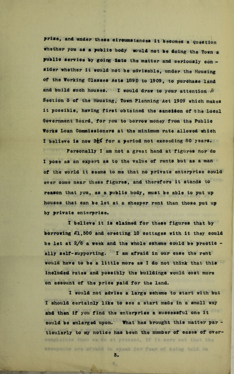 prlBo, and under these olroumatances It becomes a question whether you as a public body tould not be doing the Town a service by going into the matter and seriously con *- aider whether it would not be advisable, under the Housing of the Working Classes Acts 189.0 to 1909, to purchase land and build such houses. I would draw to your attention ^ Section 3 of the Housing, Town Planning Act 1909 which makes it possible, having first obtained the sanetbon of the Local Government Board, for you to borrow money from the Public Works Loan Conanissioners at the minimum rate allowed idiich I believe is now for a period not exceeding 80 years. Personally I am not a great hand at figures nor do I pose as an expert as to the value of rents but as a man of the world it seems to me that no private enterprise could ever come near these figures, and therefore it stands to reason that you, as a public body, must be able to put up houses that can be let at a cheaper rent than those put up by private enterprise. 1 believe it is claimed for these figures that by borrowing £1,500 and erecting 10 cottages with it they could be let at 2/6 a week and the whole sohmne could be practie - ally self-supporting. I am afraid in our case the rent would have to be a little more as I do not think that this included rates and possibly the buildings would cost more on account of the price paid for the land. I would not advise a large scheme to start with but I should certainly like to see a start made in a small way ahd then if you find the enterprise a successful one it could be enlarged upon. What has brought this matter par - ticularly to my notice has been the number of oases of over-