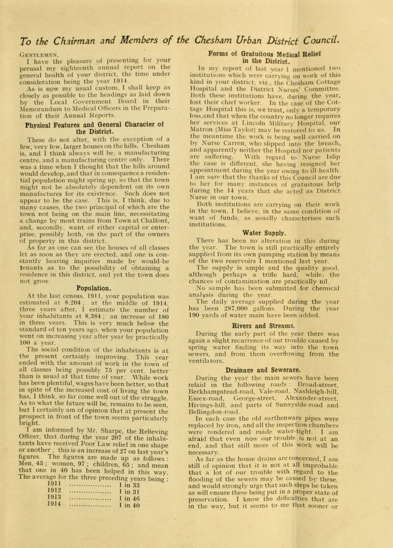 To the Chairman and Members of the Chesham Urban District Council. Gentlemen, I have the pleasure of presenting for your perusal my eighteenth annual report on the general health of your district, the time under consideration being the year 1914. As is npw my usual custom, I shall keep as closely as possible to the headings as laid down by the Local Government Board in their Memorandum to Medical Officers in the Prepara- tion of their Annual Reports. Physical Features and General Character of the District. These do not alter, with the exception of a few, very few, larger houses on the hills. Chesham is, and 1 think always will be, a manufacturing centre, and a manufacturing centre only. There was a time when I thought that the hills around would develop, and that in consequence a residen- tial population might spring up, so that the town might not be absolutely dependent on its own manufactures for its existence. Such does not appear to be the case. This is, I think, due to many causes, the two principal of which are the town not being on the main line, necessitating a change by most trains from Town at C.halfont, and, secondly, want of either capital or enter- prise, possibly both, on the part of the owners of property in this district. As far as one can see the houses of all classes let as soon as they are erected, and one is con- stantly hearing inquiries made bv would-be tenants as to the possibility of obtaining a residence in this district, and yet the town does not grow. Population. At the last census, 1911, your population was estimated at 8,204; at the middle of 1914, three years after, I estimate the number of your inhabitants at 8,384 ; an increase of 180 in three years. This is very much below the standard of ten years ago, when your population went on increasing year after year by practically 100 a year. The social condition of the inhabitants is at the present certainly improving. This year ended with the amount of work in the town of all classes being possibly 75 per cent, better than is usual at that time of year. While work has been plentiful, wages have been better, so that in spite of the increased cost of living the town has, I think, so far come well out of the struggle. As to what the future will be, remains to be seen, but I certainly am of opinion that at present the prospect in front of the town seems particularly bright. I am informed by Mr. Sharpe, the Relieving Officer, that during the year 207 of the inhabi- tants have received Poor Law relief in one shape or anothei , this is an increase of 2 / on last year's figures. The figures are made up as follows ; Men, 45 ; women, 97 ; children, 05 ; and mean that one in 40 has been helped in this way. The average for the three preceding years being ; 1911 1 in 33 1912 I in 31 19 LI 1 in 40 1914 1 in 40 Forms of Gratuitous Medical Relief in the District. In my report of last year I mentioned two institutions which were carrying on work of this kind in your district, viz., the Chesham Cottage Hospital and the District Nurses’ Committee. Both these institutions have, during the year, lost their chief worker. In the case of the Cot- tage Hospital this is. we trust, only a temporary loss,and that when the country no longer requires her services at Lincoln Military Hospital, our Matron (Miss Taylor) may be restored to us. In the meantime the work is being well carried on by Nurse Carren, who slipped into the breach, and apparently neither the Hospital nor patients are suffering. With regard to Nurse Islip the case is different, she having resigned her appointment during the year owing to ill-health. I am sure that the thanks of this Council are due to her for many instances of gratuitous help during the 14 years that she acted as District Nurse in our town. Both institutions are carrying on their work in the town, I believe, in the same condition of want of funds, as usually characterises such institutions. Water Supply. There has been no alteration in this during the year. The town is still practically entirely supplied from its own pumping station by means of the two reservoirs I mentioned last year. The supply is ample and the quality good, although perhaps a trifle hard, while, the chances of contamination are practically nil. No sample has been submitted for chemical analysis during the year. The daily average supplied during the vear has been 287,000 gallons. During the year 190 yards of water main have been added. Rivers and Streams. During the early part of the year there was again a slight recurrence of our trouble caused by spring water finding its way into the town sewers, and from them overflowing from the ventilators. Drainage and Sewerase. During the year the main sewers have been relaid in the following roads : Broad-street, Berkhampstead-road, Vale-road, Nashleigh-hill, Essex-road, George-street, Alexander-street, Hivings-hill, and parts of Sunnyside-road and Bellingdon-road. In each case the old earthenware pipes were replaced by iron, and all the inspection chambers were rendered and made water-tight. I am afraid that even now our trouble is not at an end, and that still more of this work will be necessary. As far as the house drains are concerned, I am still of opinion that it is not at all improbable that a lot of our trouble with regard to the flooding of the sewers may be caused by these, and would strongly urge that such steps be taken as will ensure these being put in a proper state of preservation. I know the difficulties that are in the way, but it seems to me that sooner or