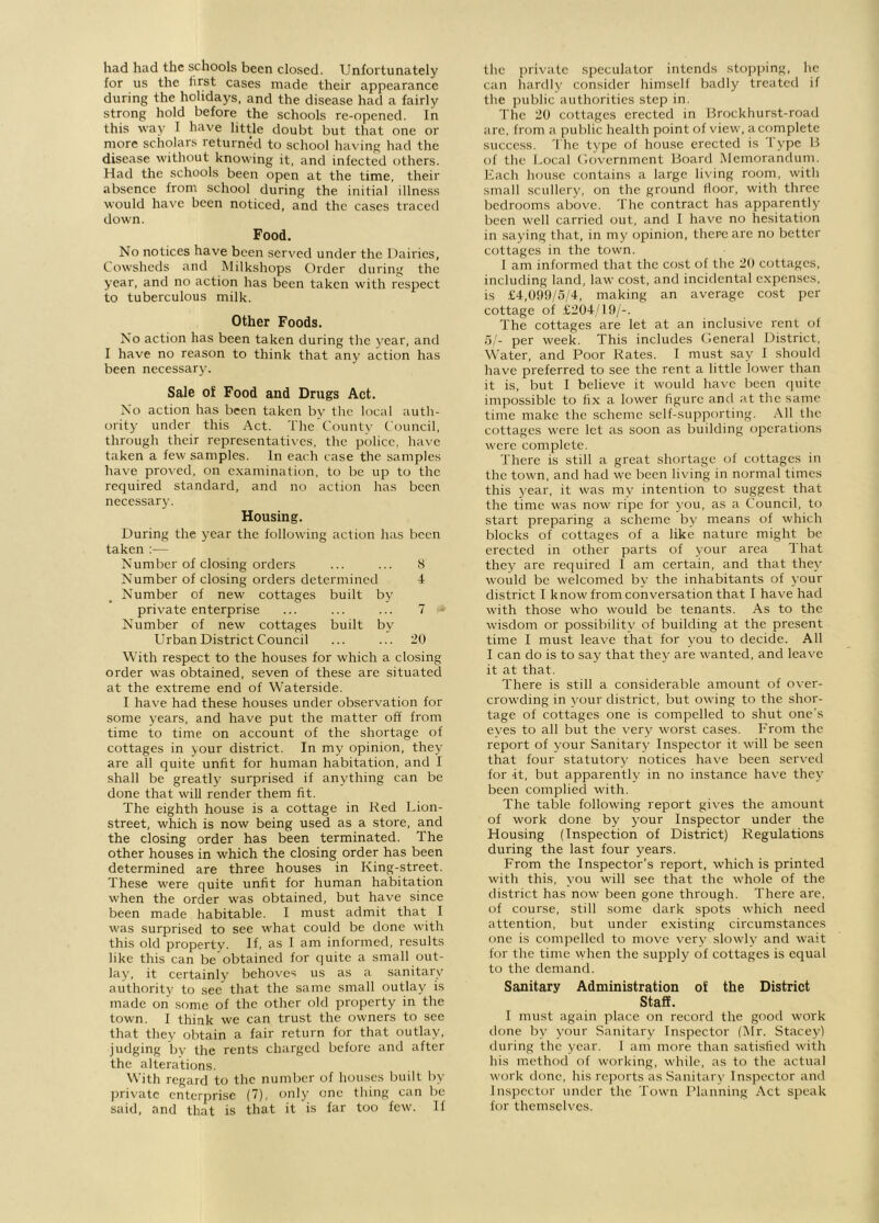 had had the schools been closed. Unfortunately for us the first cases made their appearance during the holidays, and the disease had a fairly strong hold before the schools re-opened. In this way I have little doubt but that one or more scholars returned to school having had the disease without knowing it, and infected others. Had the schools been open at the time, their absence from school during the initial illness would have been noticed, and the cases traced down. Food. No notices have been served under the Dairies, Cowsheds and Milkshops Order during the year, and no action has been taken with respect to tuberculous milk. Other Foods. No action has been taken during the year, and I have no reason to think that any action has been necessary. Sale of Food and Drugs Act. No action has been taken bv the local auth- ority under this Act. The County Council, through their representatives, the police, have taken a few samples. In each case the samples have proved, on examination, to be up to the required standard, and no action has been necessary. Housing. During the year the following action has been taken :— Number of closing orders ... ... 8 Number of closing orders determined 4 Number of new cottages built by private enterprise ... ... ... 7 Number of new cottages built by Urban District Council ... ... 20 With respect to the houses for which a closing order was obtained, seven of these are situated at the extreme end of Waterside. I have had these houses under observation for some years, and have put the matter off from time to time on account of the shortage of cottages in your district. In my opinion, they are all quite unfit for human habitation, and I shall be greatly surprised if anything can be done that will render them fit. The eighth house is a cottage in Red Lion- street, which is now being used as a store, and the closing order has been terminated. The other houses in which the closing order has been determined are three houses in King-street. These were quite unfit for human habitation when the order was obtained, but have since been made habitable. I must admit that I was surprised to see what could be done with this old property. If, as I am informed, results like this can be obtained for quite a small out- lay, it certainly behoves us as a sanitary authority to see that the same small outlay is made on some of the other old property in the town. I think we can trust the owners to see that they obtain a fair return for that outlay, judging by the rents charged before and after the alterations. With regard to the number of houses built by private enterprise (7), only one thing can be said, and that is that it is far too few. If the private speculator intends stopping, lie can hardly consider himself badly treated if the public authorities step in. The 20 cottages erected in Brockhurst-road are. from a public health point of view, a complete success. The type of house erected is Type B of the Local Government Board Memorandum. Each house contains a large living room, with small scullery, on the ground floor, with three bedrooms above. The contract has apparently been well carried out, and I have no hesitation in saying that, in my opinion, there are no better cottages in the town. I am informed that the cost of the 20 cottages, including land, law cost, and incidental expenses, is £4,099/5/4, making an average cost per cottage of £204/19/-. The cottages are let at an inclusive rent of 5/- per week. This includes General District, Water, and Poor Rates. I must say I should have preferred to see the rent a little lower than it is, but I believe it would have been quite impossible to fix a lower figure and at the same time make the scheme self-supporting. All the cottages were let as soon as building operations were complete. There is still a great shortage of cottages in the town, and had we been living in normal times this year, it was my intention to suggest that the time was now ripe for you, as a Council, to start preparing a scheme by means of which blocks of cottages of a like nature might be erected in other parts of your area That they are required I am certain, and that they would be welcomed by the inhabitants of your district I know from conversation that I have had with those who would be tenants. As to the wisdom or possibility of building at the present time I must leave that for you to decide. All I can do is to say that they are wanted, and leave it at that. There is still a considerable amount of over- crowding in your district, but owing to the shor- tage of cottages one is compelled to shut one's eves to all but the very worst cases. From the report of your Sanitary Inspector it will be seen that four statutory notices have been served for -it, but apparently in no instance have they been complied with. The table following report gives the amount of work done by your Inspector under the Housing (Inspection of District) Regulations during the last four years. From the Inspector’s report, which is printed with this, you will see that the whole of the district has now been gone through. There are, of course, still some dark spots which need attention, but under existing circumstances one is compelled to move very slowly and wait for the time when the supply of cottages is equal to the demand. Sanitary Administration of the District Staff. I must again place on record the good work done by your Sanitary Inspector (Mr. Stacey) during the year. I am more than satisfied with his method of working, while, as to the actual work done, his reports as Sanitary Inspector and Inspector under the Town Planning Act speak for themselves.
