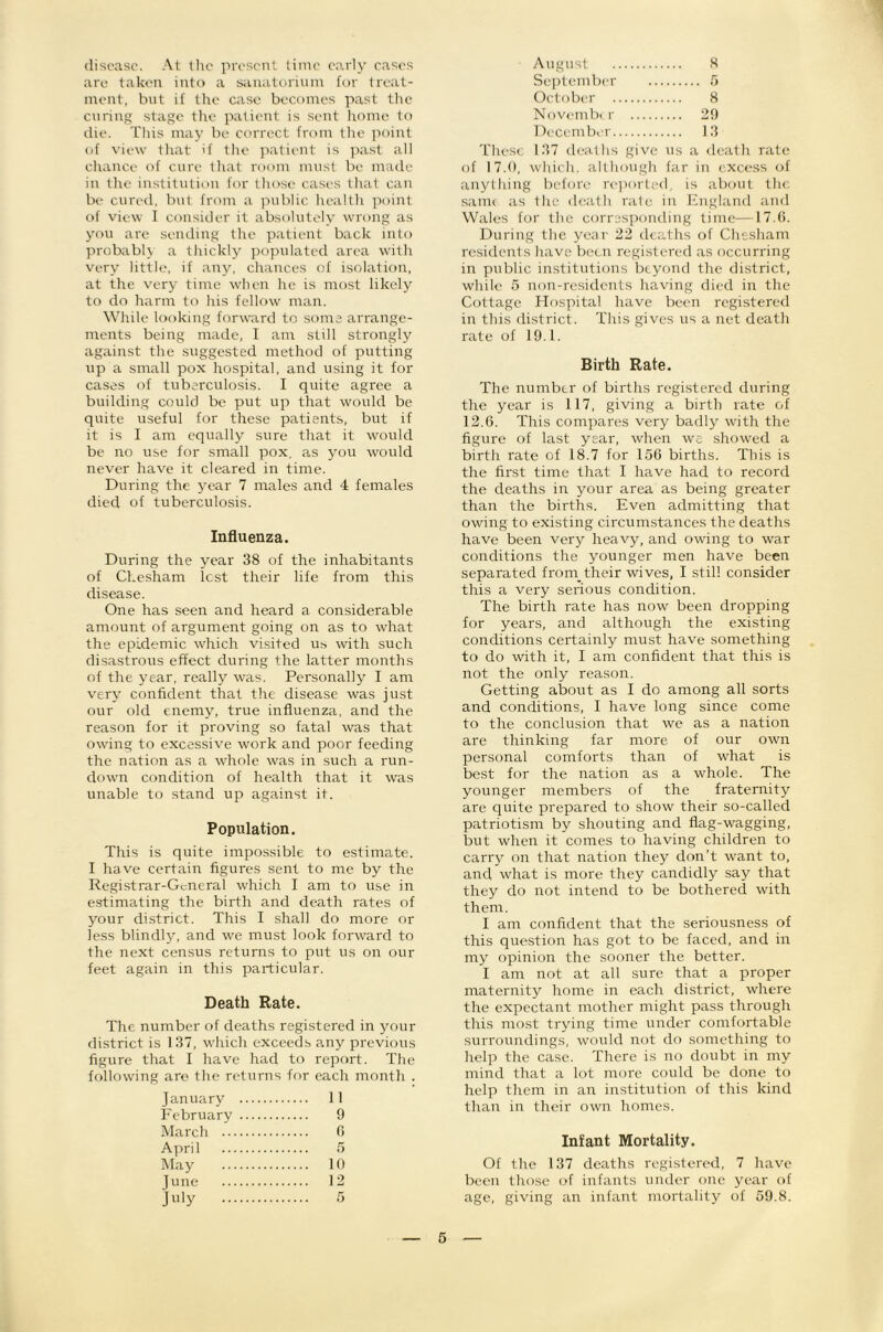 8 disease. At the present time e.'i.rly cases are taken into a sanatorinin for treat- ment, but if the case becomes past tlie curing stage tlie patient is sent Irome to die. Tliis may be correct from the ]M)int of view tliat if tlie ]Kitient is past all chance of cure that room must be made in the institution for those cases that can be cured, but from a public healtli point of view I consider it absolutely wrong as yon are sending the patient back into probably a thickly jiopulatcd area with Very little, if any, chances of isolation, at the very time when he is most likely to do harm to his fellow man. While looking forward to soma arrange- ments being made, I am still strongly against the suggested method of putting up a small pox hospital, and using it for cases of tuberculosis. I quite agree a building could be put up that would be quite useful for these patients, but if it is I am equally sure that it would be no use for small pox, as you would never have it cleared in time. During the year 7 males and 4 females died of tuberculosis. Influenza. During the year 38 of the inhabitants of Chesham lest their life from this disease. One has seen and heard a considerable amount of argument going on as to what the epidemic which visited us with such disastrous effect during the latter months of the year, really was. Personally I am very confident that the disease was just our old enemy, true influenza, and the reason for it proving so fatal was that owing to excessive work and poor feeding the nation as a whole was in such a run- down condition of health that it was unable to stand up against it. Population. This is quite impossible to estimate. I have certain figures sent to me by the Re.gistrar-Gcneral which I am to use in estimating the birth and death rates of your di.strict. This I shall do more or less blindly, and we must look forward to the next census returns to put us on our feet again in this particular. Death Rate. The number of deaths registered in your district is 1 37, which exceeds any previous figure that I have had to report. The following are the returns for each month . January 11 February 9 March 6 April 5 May 10 June 12 Jt'iy 5 August September .7 October 8 Novmnbi r 20 December 13 These 137 dc-a1 hs give us a death rate of 17.(1, which, although far in excess of anything before re])orted, is about the sanu as the death rate in Pngland and Wales for the corresponding time—17.(). During the year 22 deaths of Chesham residents have been registered as occurring in public institutions beyond the district, while 5 non-re.sidcnts having died in the Cottage Hospital have been registered in this district. This gives us a net death rate of 19.1. Birth Rate. The number of births registered during the year is 117, giving a birth rate of 12.6. This compares very badly with the figure of last year, when we showed a birth rate of 18.7 for 156 births. This is the first time that I have had to record the deaths in your area as being greater than the births. Even admitting that owing to existing circumstances the deaths have been very heavy, and owing to war conditions the younger men have been separated from_their wives, I still consider this a very serious condition. The birth rate has now been dropping for years, and although the existing conditions certainly must have something to do with it, I am confident that this is not the only reason. Getting about as I do among all sorts and conditions, I have long since come to the conclusion that we as a nation are thinking far more of our own personal comforts than of what is best for the nation as a whole. The younger members of the fraternity are quite prepared to show their so-called patriotism by shouting and flag-wagging, but when it comes to having children to carry on that nation they don’t want to, and what is more they candidly say that they do not intend to be bothered with them. I am confident that the seriousness of this question has got to be faced, and in my opinion the sooner the better. I am not at all sure that a proper maternity home in each district, where the expectant mother might pass through this most trying time under comfortable surroundings, would not do something to help the case. There is no doubt in my mind that a lot more could be done to help them in an institution of this kind than in their own homes. Infant Mortality. Of the 137 deaths registered, 7 have been those of infants under one year of age, giving an infant mortality of 59.8.