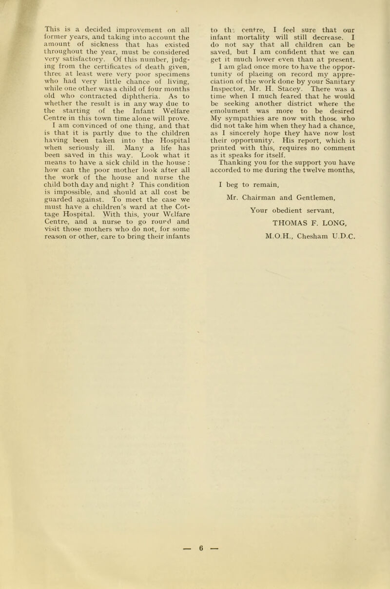 Tliis is a decided improv'emeiit on all former year's, and taking into account the amount of sickness that has existed throughout the year, must be considered very satisfactory. Of this number, judg- ing from the certificates of death given, three at least were very poor specimens who had very little chance of living, while one other was a child of four months old who contracted diphtheria. As to whether the result is in any way due to the -starting of the Infant Welfare Centre in this town time alone will prove. I am convinced of one thing, and that is that it is partly due to the children having been taken into the Hospital when seriously ill. Many a life has been saved in this way. Look what it means to have a sick child in the house : how can the poor mother look after all the work of the house and nurse the child both day and night ? This condition is impossible, and should at all cost be guarded against. To meet the case we must have a children’s ward at the Cot- tage Hospital. With this, your Welfare Centre, and a nurse to go round and visit those mothers who do not, for some reason or other, care to bring their infants to th'. centre, I feel sure that our infant mortality will still decrease. I do not say that all children can be saved, but I am confident that we can get it much lower even than at pre.sent. I am glad once more to have the oppor- tunity of placing on record my appre- ciation of the work done by your Sanitary Inspector, Mr. H. Stacey. There was a time when I much feared that he would be seeking another district where the emolument was more to be desired My sympathies are now with those who did not take him when they had a chance, as I sincerely hope they have now lost their opportunity. His report, which is printed with this, requires no comment as it speaks for itself. Thanking you for the support you have accorded to me during the twelve months, I beg to remain, Mr. Chairman and Gentlemen, Your obedient servant, THOMAS F. LONG, M.O.H., Chesham U.D.C.