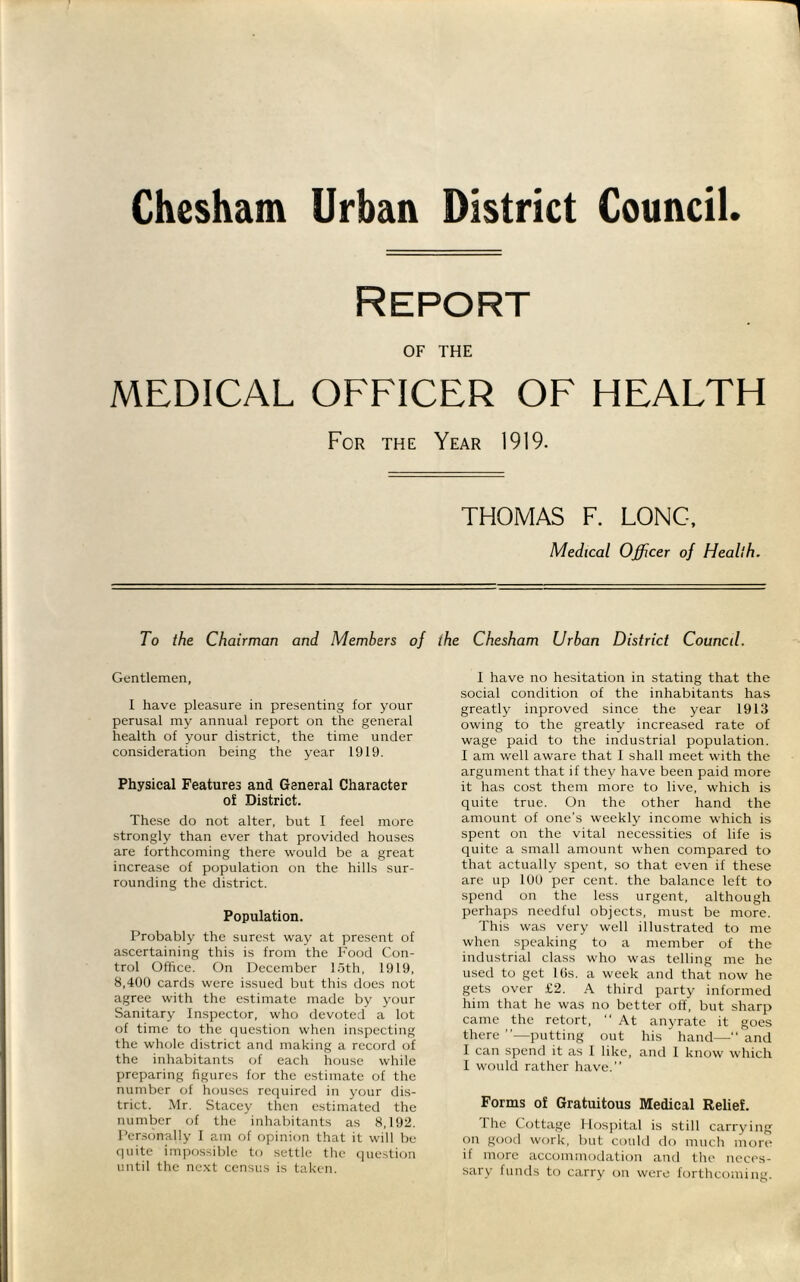 Chesham Urban District Council. Report OF THE MEDICAL OFFICER OF HEALTH For the Year 1919. THOMAS F. LONG, Medical Officer of Heallh. To the Chairman and Members of the Chesham Urban District Council. Gentlemen, I have pleasure in presenting for your perusal my annual report on the general health of your district, the time under consideration being the year 1919. Physical Features and General Character of District. These do not alter, but I feel more strongly than ever that provided houses are forthcoming there would be a great increase of population on the hills sur- rounding the district. Population. Probably the surest way at present of ascertaining this is from the Food Con- trol Office. On December loth, 1919, 8,400 cards were issued but this does not agree with the estimate made by your Sanitary Inspector, who devoted a lot of time to the question when inspecting the whole district and making a record of the inhabitants of each house while preparing figures for the estimate of the number of houses required in your dis- trict. Mr. Stacey then estimated the number of the inhabitants as 8,192. Per.sonally 1 am of opinion that it will be quite impossible to settle the cpiestion until the ne.xt census is taken. I have no hesitation in stating that the social condition of the inhabitants has greatly inproved since the year 1913 owing to the greatly increased rate of wage paid to the industrial population. I am well aware that I shall meet with the argument that if they have been paid more it has cost them more to live, which is quite true. On the other hand the amount of one’s weekly income which is spent on the vital necessities of life is quite a small amount when compared to that actually spent, so that even if these are up lUU per cent, the balance left to spend on the less urgent, although perhaps needful objects, must be more. This was very well illustrated to me when speaking to a member of the industrial class who was telling me he used to get Kis. a week and that now he gets over £2. A third party informed him that he was no better off, but sharp came the retort, “ At anyrate it goes there ”—putting out his hand— and I can spend it as I like, and I know which 1 would rather have.” Forms of Gratuitous Medical Relief. 1 he Cottage Hospital is still carrying on good work, but coukl do much more if more accommodation and the neces- sary funds to carry on were forthcoming.